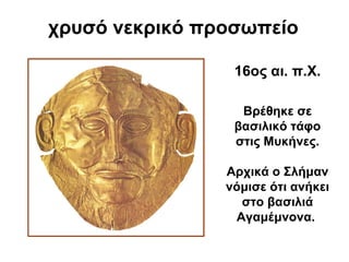 χρυσό νεκρικό προσωπείο
Βρέθηκε σε
βασιλικό τάφο
στις Μυκήνες.
Αρχικά ο Σλήμαν
νόμισε ότι ανήκει
στο βασιλιά
Αγαμέμνονα.
16ος αι. π.Χ.
 