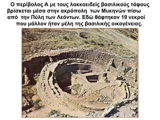 Ο περίβολος Α με τους λακκοειδείς βασιλικούς τάφους
βρίσκεται μέσα στην ακρόπολη των Μυκηνών πίσω
από την Πύλη των Λεόντων. Εδώ θάφτηκαν 19 νεκροί
που μάλλον ήταν μέλη της βασιλικής οικογένειας.
 