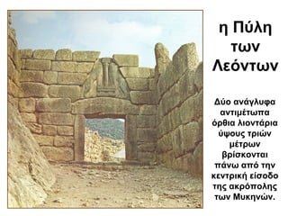 η Πύλη
των
Λεόντων
Δύο ανάγλυφα
αντιμέτωπα
όρθια λιοντάρια
ύψους τριών
μέτρων
βρίσκονται
πάνω από την
κεντρική είσοδο
της ακρόπολης
των Μυκηνών.
 