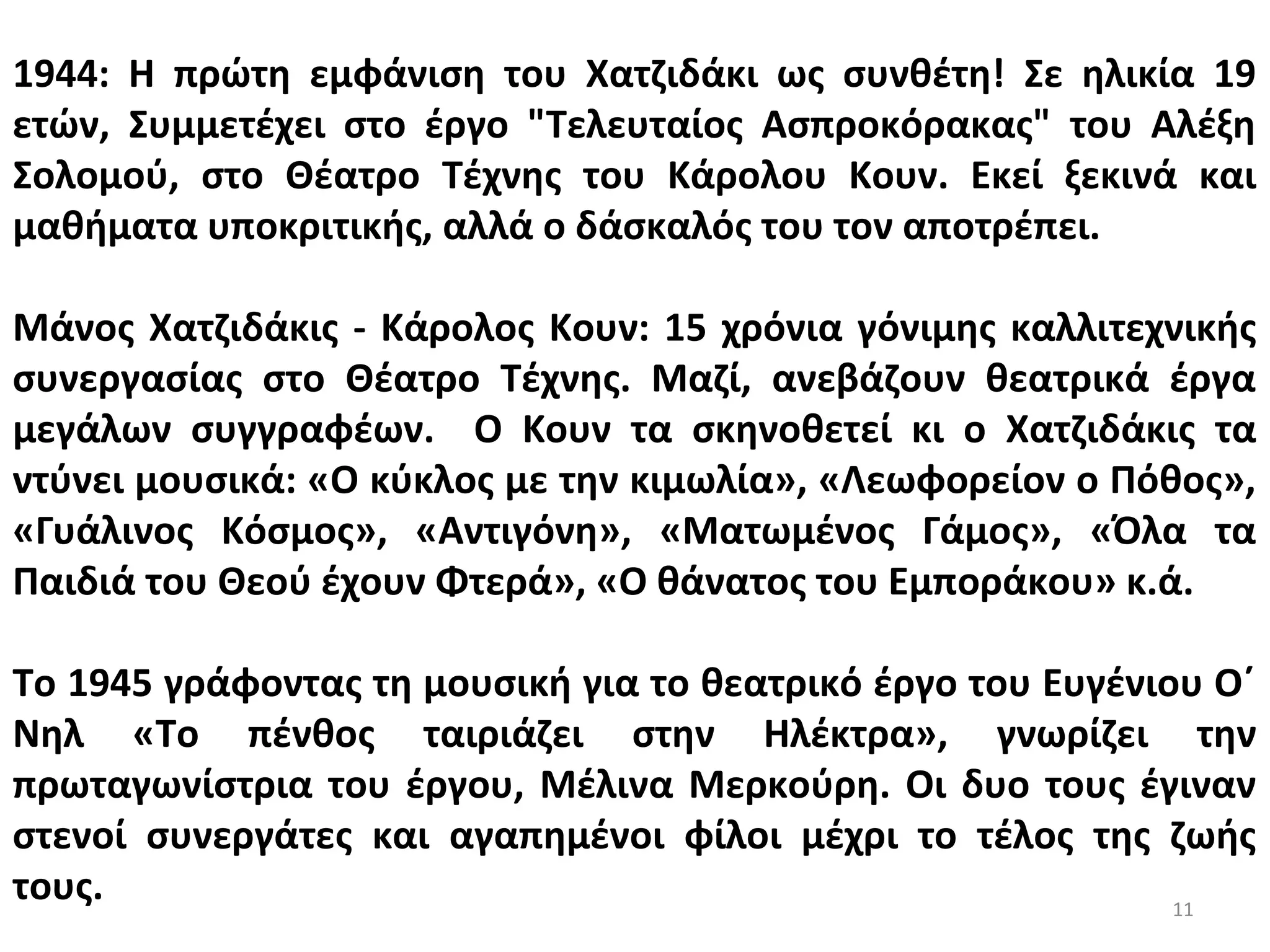 11
1944: Η πρώτη εμφάνιση του Χατζιδάκι ως συνθέτη! Σε ηλικία 19
ετών, Συμμετέχει στο έργο "Τελευταίος Ασπροκόρακας" του Αλέξη
Σολομού, στο Θέατρο Τέχνης του Κάρολου Κουν. Εκεί ξεκινά και
μαθήματα υποκριτικής, αλλά ο δάσκαλός του τον αποτρέπει.
Μάνος Χατζιδάκις - Κάρολος Κουν: 15 χρόνια γόνιμης καλλιτεχνικής
συνεργασίας στο Θέατρο Τέχνης. Μαζί, ανεβάζουν θεατρικά έργα
μεγάλων συγγραφέων. Ο Κουν τα σκηνοθετεί κι ο Χατζιδάκις τα
ντύνει μουσικά: «Ο κύκλος με την κιμωλία», «Λεωφορείον ο Πόθος»,
«Γυάλινος Κόσμος», «Αντιγόνη», «Ματωμένος Γάμος», «Όλα τα
Παιδιά του Θεού έχουν Φτερά», «Ο θάνατος του Εμποράκου» κ.ά.
Το 1945 γράφοντας τη μουσική για το θεατρικό έργο του Ευγένιου Ο΄
Νηλ «Το πένθος ταιριάζει στην Ηλέκτρα», γνωρίζει την
πρωταγωνίστρια του έργου, Μέλινα Μερκούρη. Οι δυο τους έγιναν
στενοί συνεργάτες και αγαπημένοι φίλοι μέχρι το τέλος της ζωής
τους.
 