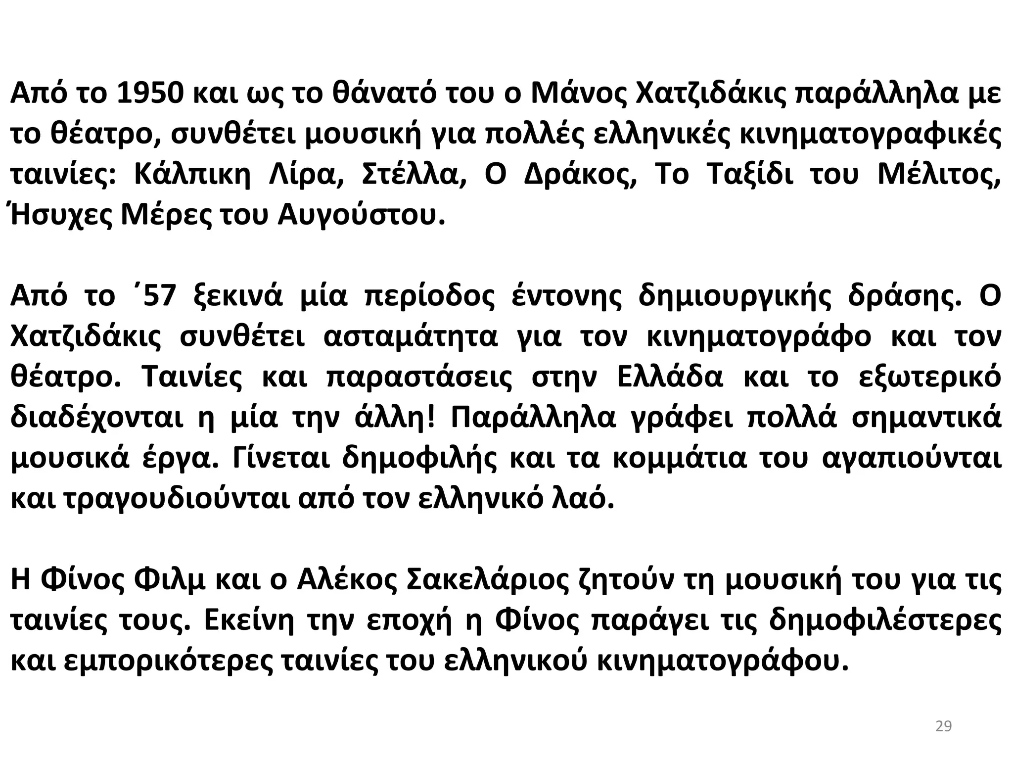 29
Από το 1950 και ως το θάνατό του ο Μάνος Χατζιδάκις παράλληλα με
το θέατρο, συνθέτει μουσική για πολλές ελληνικές κινηματογραφικές
ταινίες: Κάλπικη Λίρα, Στέλλα, Ο Δράκος, Το Ταξίδι του Μέλιτος,
Ήσυχες Μέρες του Αυγούστου.
Από το ΄57 ξεκινά μία περίοδος έντονης δημιουργικής δράσης. Ο
Χατζιδάκις συνθέτει ασταμάτητα για τον κινηματογράφο και τον
θέατρο. Ταινίες και παραστάσεις στην Ελλάδα και το εξωτερικό
διαδέχονται η μία την άλλη! Παράλληλα γράφει πολλά σημαντικά
μουσικά έργα. Γίνεται δημοφιλής και τα κομμάτια του αγαπιούνται
και τραγουδιούνται από τον ελληνικό λαό.
Η Φίνος Φιλμ και ο Αλέκος Σακελάριος ζητούν τη μουσική του για τις
ταινίες τους. Εκείνη την εποχή η Φίνος παράγει τις δημοφιλέστερες
και εμπορικότερες ταινίες του ελληνικού κινηματογράφου.
 