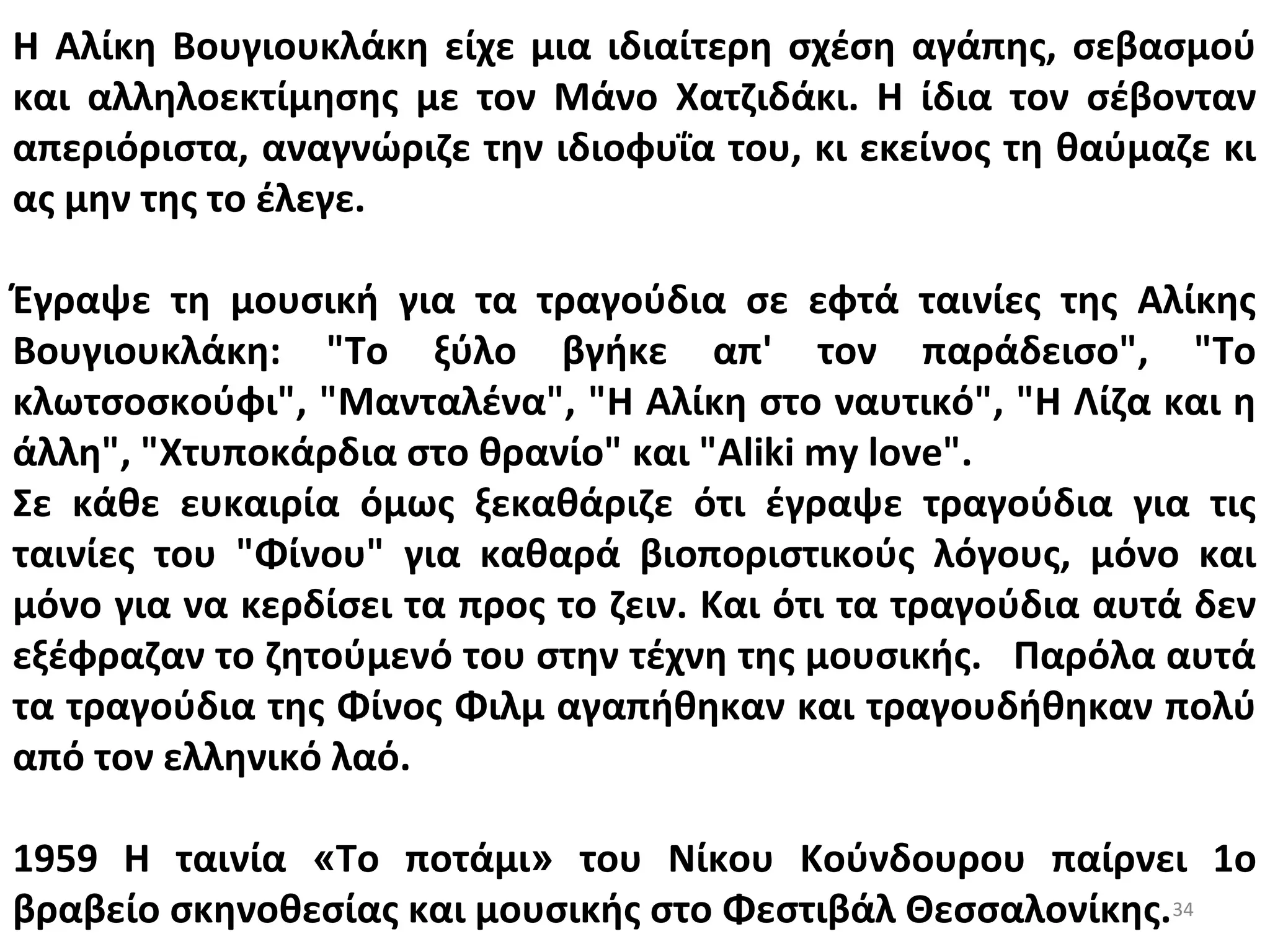 34
Η Αλίκη Βουγιουκλάκη είχε μια ιδιαίτερη σχέση αγάπης, σεβασμού
και αλληλοεκτίμησης με τον Μάνο Χατζιδάκι. Η ίδια τον σέβονταν
απεριόριστα, αναγνώριζε την ιδιοφυΐα του, κι εκείνος τη θαύμαζε κι
ας μην της το έλεγε.
Έγραψε τη μουσική για τα τραγούδια σε εφτά ταινίες της Αλίκης
Βουγιουκλάκη: "Το ξύλο βγήκε απ' τον παράδεισο", "Το
κλωτσοσκούφι", "Μανταλένα", "Η Αλίκη στο ναυτικό", "Η Λίζα και η
άλλη", "Χτυποκάρδια στο θρανίο" και "Aliki my love".
Σε κάθε ευκαιρία όμως ξεκαθάριζε ότι έγραψε τραγούδια για τις
ταινίες του "Φίνου" για καθαρά βιοποριστικούς λόγους, μόνο και
μόνο για να κερδίσει τα προς το ζειν. Και ότι τα τραγούδια αυτά δεν
εξέφραζαν το ζητούμενό του στην τέχνη της μουσικής. Παρόλα αυτά
τα τραγούδια της Φίνος Φιλμ αγαπήθηκαν και τραγουδήθηκαν πολύ
από τον ελληνικό λαό.
1959 Η ταινία «Το ποτάμι» του Νίκου Κούνδουρου παίρνει 1ο
βραβείο σκηνοθεσίας και μουσικής στο Φεστιβάλ Θεσσαλονίκης.
 