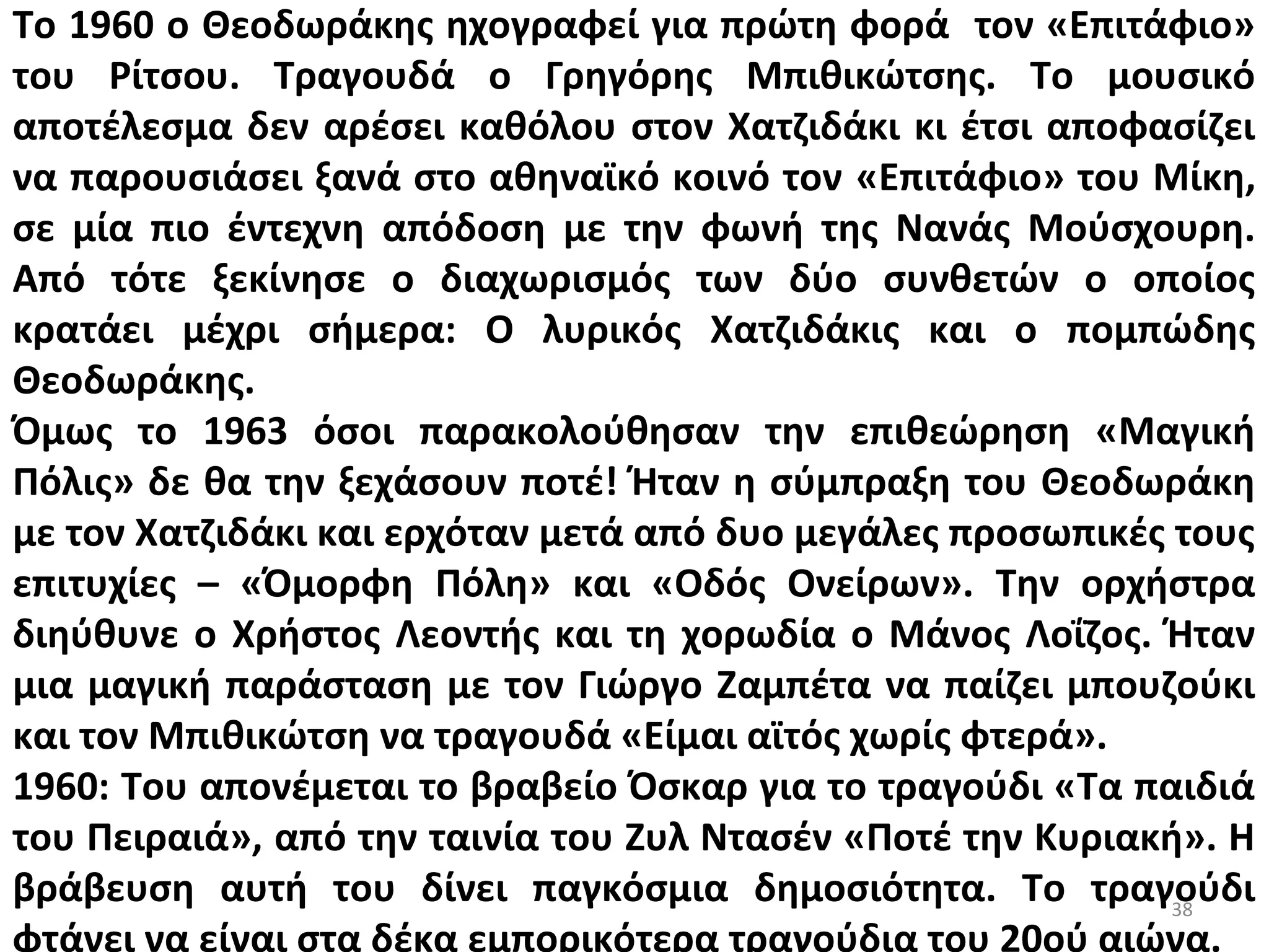 38
Το 1960 ο Θεοδωράκης ηχογραφεί για πρώτη φορά τον «Επιτάφιο»
του Ρίτσου. Τραγουδά ο Γρηγόρης Μπιθικώτσης. Το μουσικό
αποτέλεσμα δεν αρέσει καθόλου στον Χατζιδάκι κι έτσι αποφασίζει
να παρουσιάσει ξανά στο αθηναϊκό κοινό τον «Επιτάφιο» του Μίκη,
σε μία πιο έντεχνη απόδοση με την φωνή της Νανάς Μούσχουρη.
Από τότε ξεκίνησε ο διαχωρισμός των δύο συνθετών ο οποίος
κρατάει μέχρι σήμερα: Ο λυρικός Χατζιδάκις και ο πομπώδης
Θεοδωράκης.
Όμως το 1963 όσοι παρακολούθησαν την επιθεώρηση «Μαγική
Πόλις» δε θα την ξεχάσουν ποτέ! Ήταν η σύμπραξη του Θεοδωράκη
με τον Χατζιδάκι και ερχόταν μετά από δυο μεγάλες προσωπικές τους
επιτυχίες – «Όμορφη Πόλη» και «Οδός Ονείρων». Την ορχήστρα
διηύθυνε ο Χρήστος Λεοντής και τη χορωδία ο Μάνος Λοΐζος. Ήταν
μια μαγική παράσταση με τον Γιώργο Ζαμπέτα να παίζει μπουζούκι
και τον Μπιθικώτση να τραγουδά «Είμαι αϊτός χωρίς φτερά».
1960: Του απονέμεται το βραβείο Όσκαρ για το τραγούδι «Τα παιδιά
του Πειραιά», από την ταινία του Ζυλ Ντασέν «Ποτέ την Κυριακή». Η
βράβευση αυτή του δίνει παγκόσμια δημοσιότητα. Το τραγούδι
φτάνει να είναι στα δέκα εμπορικότερα τραγούδια του 20ού αιώνα.
 