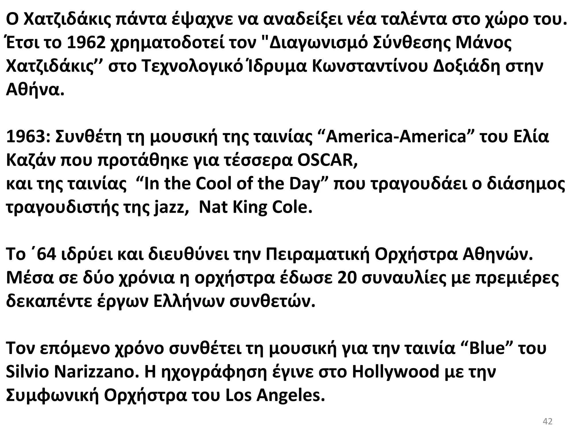 42
Ο Χατζιδάκις πάντα έψαχνε να αναδείξει νέα ταλέντα στο χώρο του.
Έτσι το 1962 χρηματοδοτεί τον "Διαγωνισμό Σύνθεσης Μάνος
Χατζιδάκις’’ στο Τεχνολογικό Ίδρυμα Κωνσταντίνου Δοξιάδη στην
Αθήνα.
1963: Συνθέτη τη μουσική της ταινίας “America-America” του Ελία
Καζάν που προτάθηκε για τέσσερα OSCAR,
και της ταινίας “In the Cool of the Day” που τραγουδάει ο διάσημος
τραγουδιστής της jazz, Nat King Cole.
Το ΄64 ιδρύει και διευθύνει την Πειραματική Ορχήστρα Αθηνών.
Μέσα σε δύο χρόνια η ορχήστρα έδωσε 20 συναυλίες με πρεμιέρες
δεκαπέντε έργων Ελλήνων συνθετών.
Τον επόμενο χρόνο συνθέτει τη μουσική για την ταινία “Blue” του
Silvio Narizzano. Η ηχογράφηση έγινε στο Ηollywood με την
Συμφωνική Ορχήστρα του Los Angeles.
 