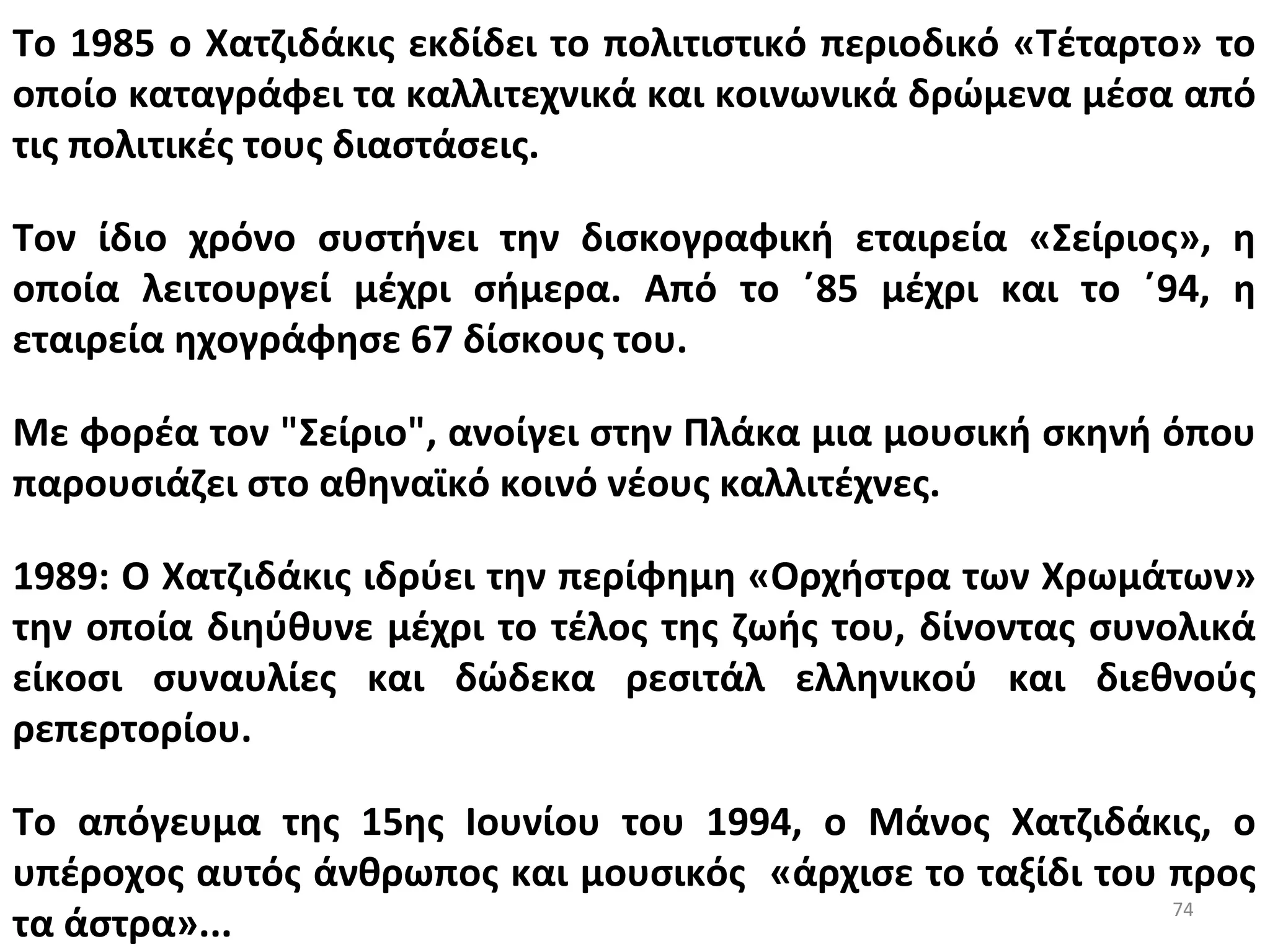74
Το 1985 ο Χατζιδάκις εκδίδει το πολιτιστικό περιοδικό «Τέταρτο» το
οποίο καταγράφει τα καλλιτεχνικά και κοινωνικά δρώμενα μέσα από
τις πολιτικές τους διαστάσεις.
Τον ίδιο χρόνο συστήνει την δισκογραφική εταιρεία «Σείριος», η
οποία λειτουργεί μέχρι σήμερα. Από το ΄85 μέχρι και το ΄94, η
εταιρεία ηχογράφησε 67 δίσκους του.
Με φορέα τον "Σείριο", ανοίγει στην Πλάκα μια μουσική σκηνή όπου
παρουσιάζει στο αθηναϊκό κοινό νέους καλλιτέχνες.
1989: Ο Χατζιδάκις ιδρύει την περίφημη «Ορχήστρα των Χρωμάτων»
την οποία διηύθυνε μέχρι το τέλος της ζωής του, δίνοντας συνολικά
είκοσι συναυλίες και δώδεκα ρεσιτάλ ελληνικού και διεθνούς
ρεπερτορίου.
Το απόγευμα της 15ης Ιουνίου του 1994, ο Μάνος Χατζιδάκις, ο
υπέροχος αυτός άνθρωπος και μουσικός «άρχισε το ταξίδι του προς
τα άστρα»...
 