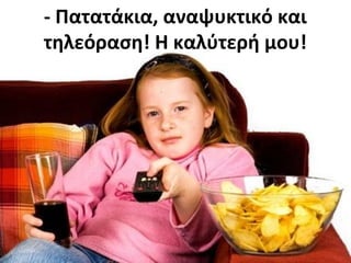 - Πατατάκια, αναψυκτικό και
τηλεόραση! Η καλύτερή μου!
 