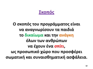 Σκοπός
Ο σκοπός του προγράμματος είναι
να αναγνωρίσουν τα παιδιά
το δικαίωμα και την ανάγκη
όλων των ανθρώπων
να έχουν ένα σπίτι,
ως προσωπικό χώρο που προσφέρει
σωματική και συναισθηματική ασφάλεια.
12
 