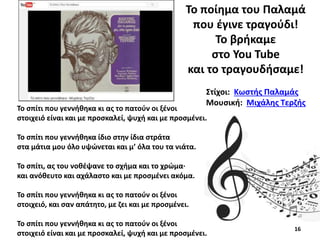 Το σπίτι που γεννήθηκα κι ας το πατούν οι ξένοι
στοιχειό είναι και με προσκαλεί, ψυχή και με προσμένει.
Το σπίτι που γεννήθηκα ίδιο στην ίδια στράτα
στα μάτια μου όλο υψώνεται και μ’ όλα του τα νιάτα.
Το σπίτι, ας του νοθέψανε το σχήμα και το χρώμα·
και ανόθευτο και αχάλαστο και με προσμένει ακόμα.
Το σπίτι που γεννήθηκα κι ας το πατούν οι ξένοι
στοιχειό, και σαν απάτητο, με ζει και με προσμένει.
Το σπίτι που γεννήθηκα κι ας το πατούν οι ξένοι
στοιχειό είναι και με προσκαλεί, ψυχή και με προσμένει.
Στίχοι: Κωστής Παλαμάς
Μουσική: Μιχάλης Τερζής
Το ποίημα του Παλαμά
που έγινε τραγούδι!
Το βρήκαμε
στο You Tube
και το τραγουδήσαμε!
16
 