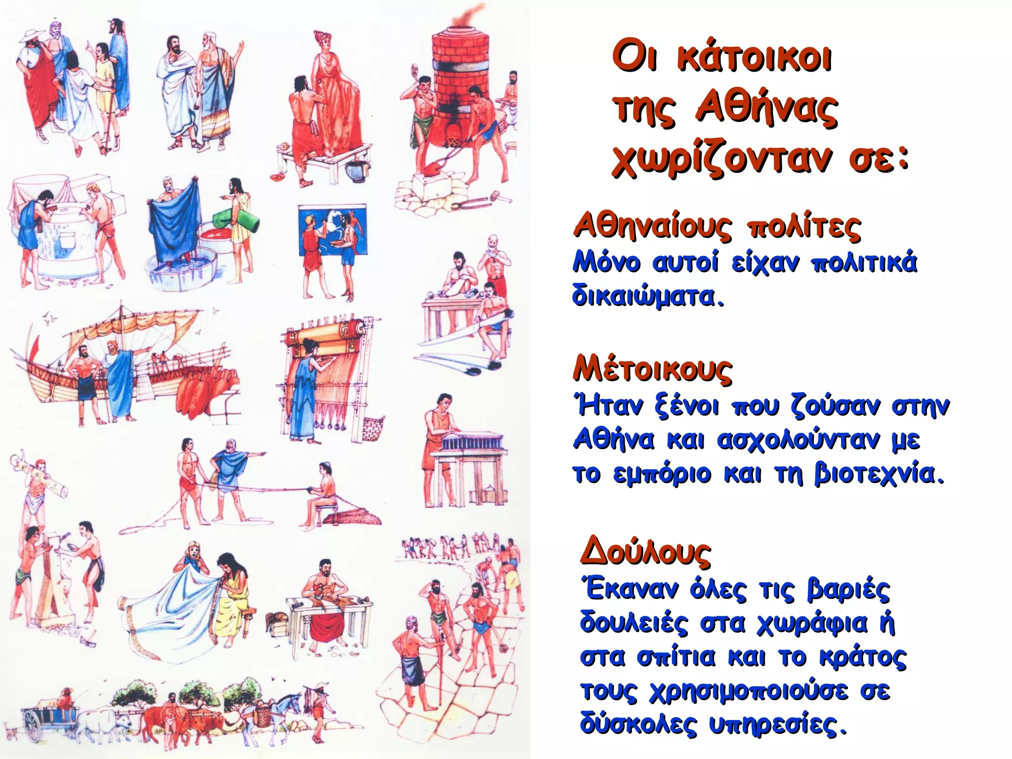 Οι κάτοικοιΟι κάτοικοι
της Αθήναςτης Αθήνας
χωρίζονταν σε:χωρίζονταν σε:
Αθηναίους πολίτεςΑθηναίους πολίτες
Μόνο αυτοί είχαν πολιτικάΜόνο αυτοί είχαν πολιτικά
δικαιώματα.δικαιώματα.
ΜέτοικουςΜέτοικους
Ήταν ξένοι που ζούσαν στηνΉταν ξένοι που ζούσαν στην
Αθήνα και ασχολούνταν μεΑθήνα και ασχολούνταν με
το εμπόριο και τη βιοτεχνία.το εμπόριο και τη βιοτεχνία.
ΔούλουςΔούλους
Έκαναν όλες τις βαριέςΈκαναν όλες τις βαριές
δουλειές στα χωράφια ήδουλειές στα χωράφια ή
στα σπίτια και το κράτοςστα σπίτια και το κράτος
τους χρησιμοποιούσε σετους χρησιμοποιούσε σε
δύσκολες υπηρεσίες.δύσκολες υπηρεσίες.
 