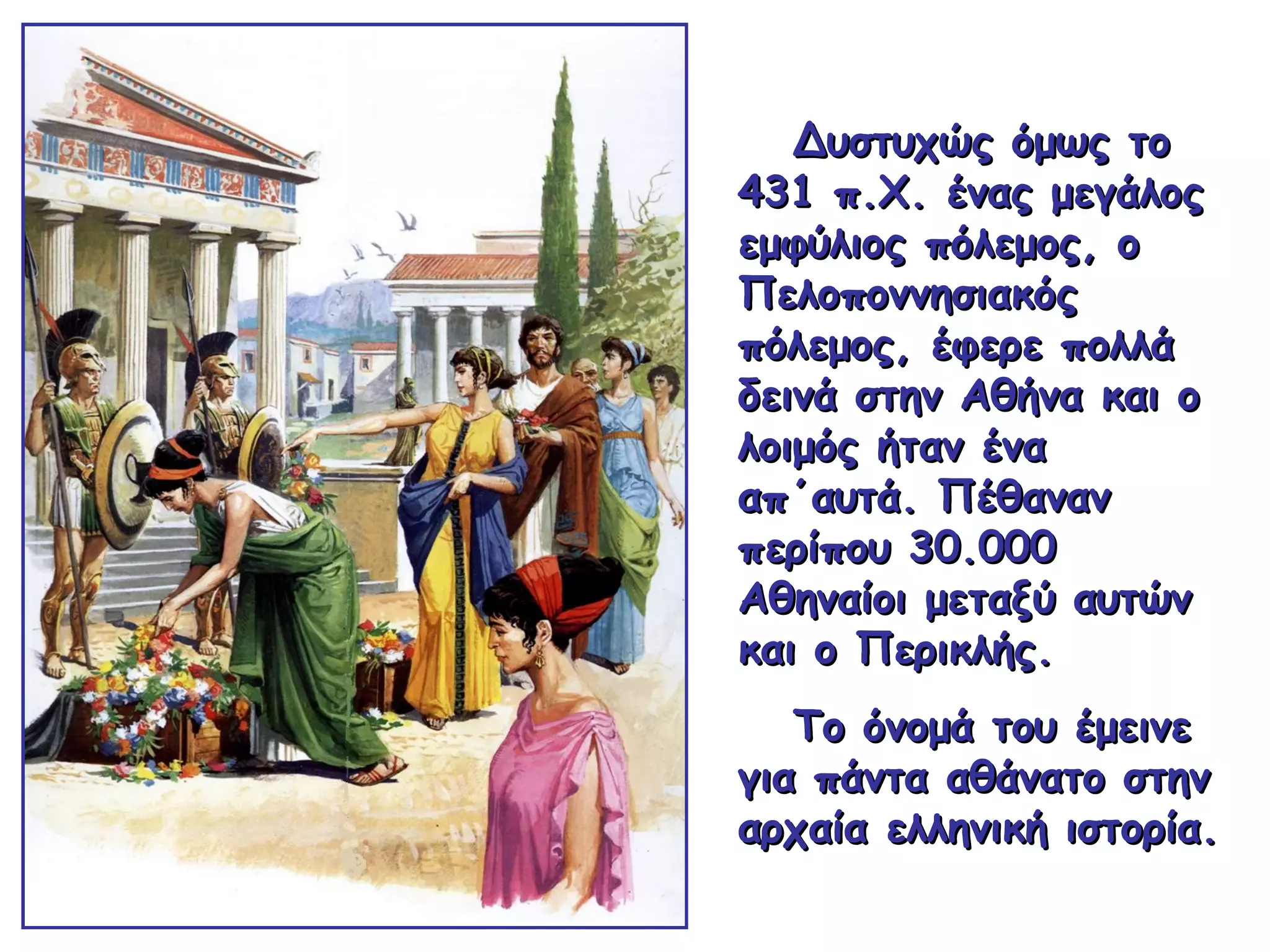 Δυστυχώς όμως τοΔυστυχώς όμως το
431 π.Χ. ένας μεγάλος431 π.Χ. ένας μεγάλος
εμφύλιος πόλεμος, οεμφύλιος πόλεμος, ο
ΠελοποννησιακόςΠελοποννησιακός
πόλεμος, έφερε πολλάπόλεμος, έφερε πολλά
δεινά στην Αθήνα και οδεινά στην Αθήνα και ο
λοιμός ήταν έναλοιμός ήταν ένα
απ΄αυτά. Πέθαναναπ΄αυτά. Πέθαναν
περίπου 30.000περίπου 30.000
Αθηναίοι μεταξύ αυτώνΑθηναίοι μεταξύ αυτών
καικαι ο Περικλής.ο Περικλής.
Το όνομά του έμεινεΤο όνομά του έμεινε
για πάντα αθάνατο στηνγια πάντα αθάνατο στην
αρχαία ελληνική ιστορία.αρχαία ελληνική ιστορία.
 