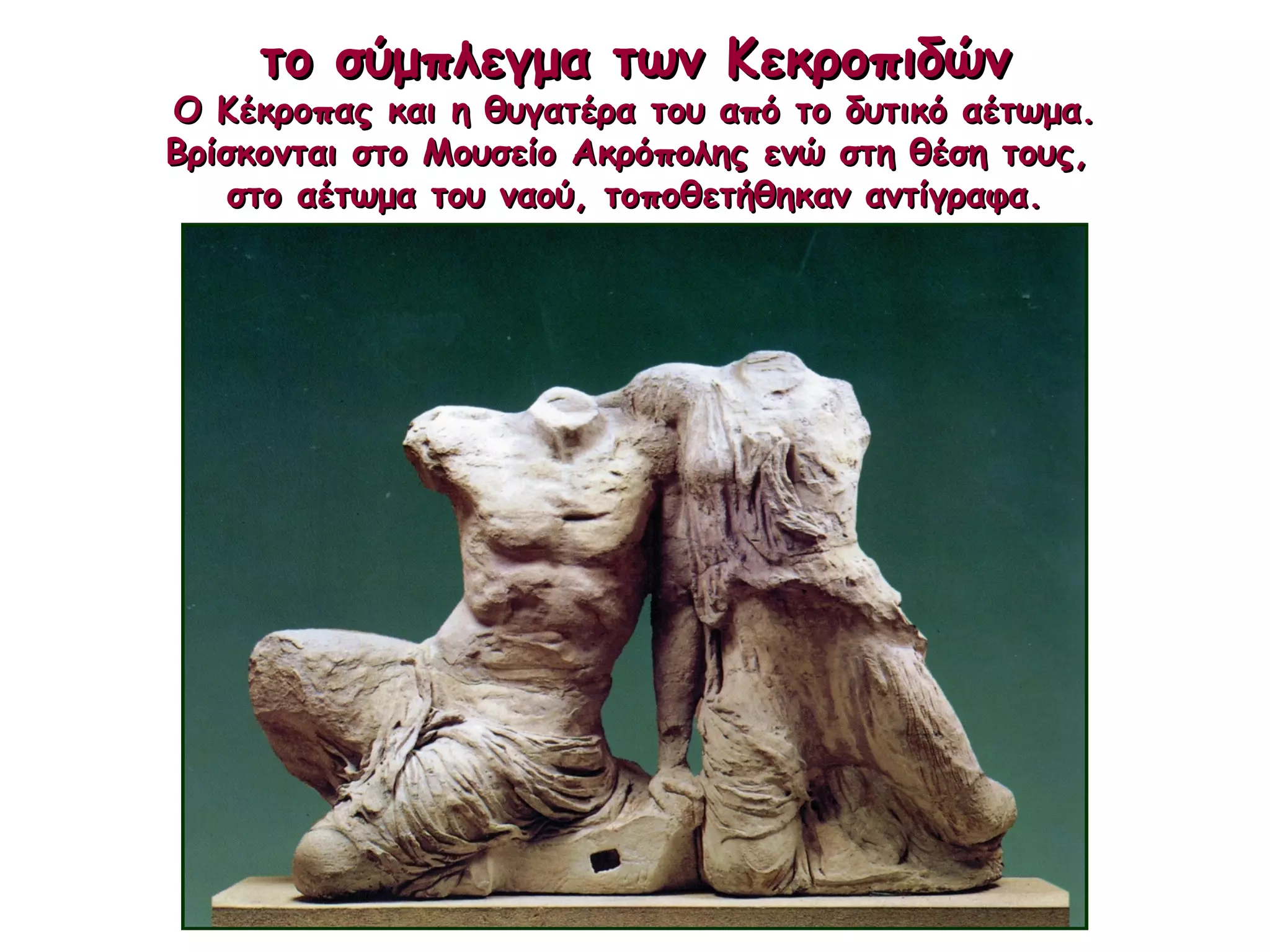 το σύμπλεγμα των Κεκροπιδώντο σύμπλεγμα των Κεκροπιδών
Ο Κέκροπας και η θυγατέρα του από το δυτικό αέτωμα.Ο Κέκροπας και η θυγατέρα του από το δυτικό αέτωμα.
Βρίσκονται στο Μουσείο Ακρόπολης ενώ στη θέση τους,Βρίσκονται στο Μουσείο Ακρόπολης ενώ στη θέση τους,
στο αέτωμα του ναού, τοποθετήθηκαν αντίγραφα.στο αέτωμα του ναού, τοποθετήθηκαν αντίγραφα.
 