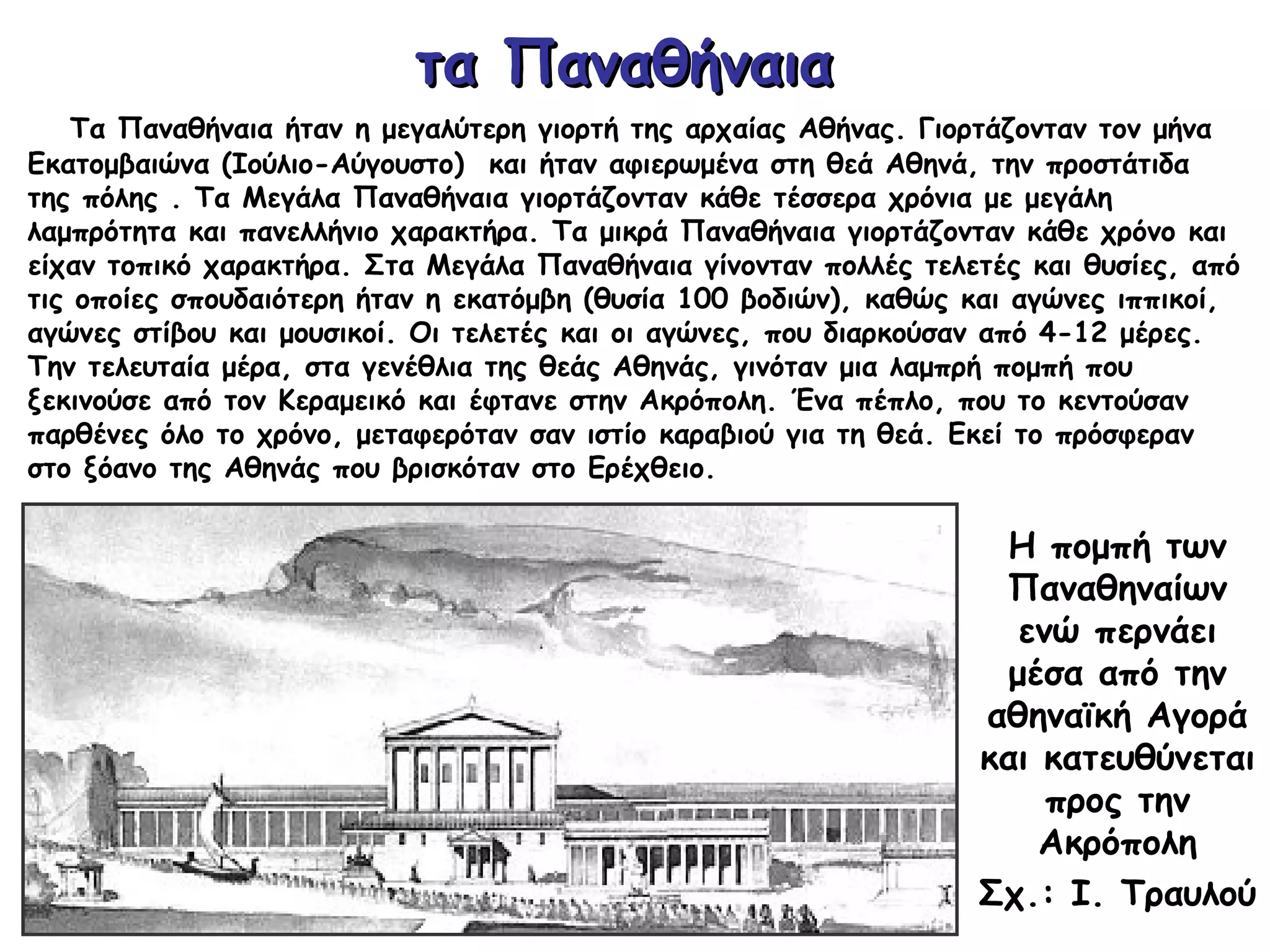 τα Παναθήναιατα Παναθήναια
Τα Παναθήναια ήταν η μεγαλύτερη γιορτή της αρχαίας Αθήνας. Γιορτάζονταν τον μήνα
Εκατομβαιώνα (Ιούλιο-Αύγουστο) και ήταν αφιερωμένα στη θεά Αθηνά, την προστάτιδα
της πόλης . Τα Μεγάλα Παναθήναια γιορτάζονταν κάθε τέσσερα χρόνια με μεγάλη
λαμπρότητα και πανελλήνιο χαρακτήρα. Τα μικρά Παναθήναια γιορτάζονταν κάθε χρόνο και
είχαν τοπικό χαρακτήρα. Στα Μεγάλα Παναθήναια γίνονταν πολλές τελετές και θυσίες, από
τις οποίες σπουδαιότερη ήταν η εκατόμβη (θυσία 100 βοδιών), καθώς και αγώνες ιππικοί,
αγώνες στίβου και μουσικοί. Οι τελετές και οι αγώνες, που διαρκούσαν από 4-12 μέρες.
Την τελευταία μέρα, στα γενέθλια της θεάς Αθηνάς, γινόταν μια λαμπρή πομπή που
ξεκινούσε από τον Κεραμεικό και έφτανε στην Ακρόπολη. Ένα πέπλο, που το κεντούσαν
παρθένες όλο το χρόνο, μεταφερόταν σαν ιστίο καραβιού για τη θεά. Εκεί το πρόσφεραν
στο ξόανο της Αθηνάς που βρισκόταν στο Ερέχθειο.
Η πομπή των
Παναθηναίων
ενώ περνάει
μέσα από την
αθηναϊκή Αγορά
και κατευθύνεται
προς την
Ακρόπολη
Σχ.: Ι. Τραυλού
 