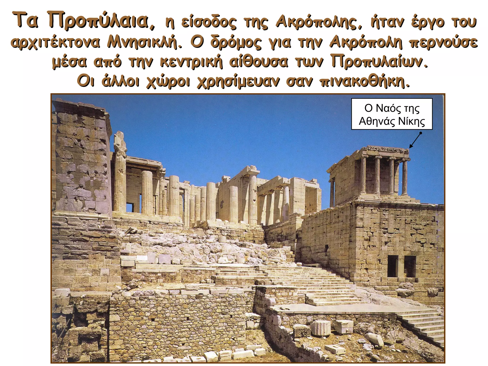 TTα Προπύλαιαα Προπύλαια,, η είσοδος της Ακρόπολης, ήταν έργο τουη είσοδος της Ακρόπολης, ήταν έργο του
αρχιτέκτονα Μνησικλή. Ο δρόμος για την Ακρόπολη περνούσεαρχιτέκτονα Μνησικλή. Ο δρόμος για την Ακρόπολη περνούσε
μέσα από την κεντρική αίθουσα των Προπυλαίων.μέσα από την κεντρική αίθουσα των Προπυλαίων.
Οι άλλοι χώροι χρησίμευαν σαν πινακοθήκη.Οι άλλοι χώροι χρησίμευαν σαν πινακοθήκη.
Ο Ναός της
Αθηνάς Νίκης
 