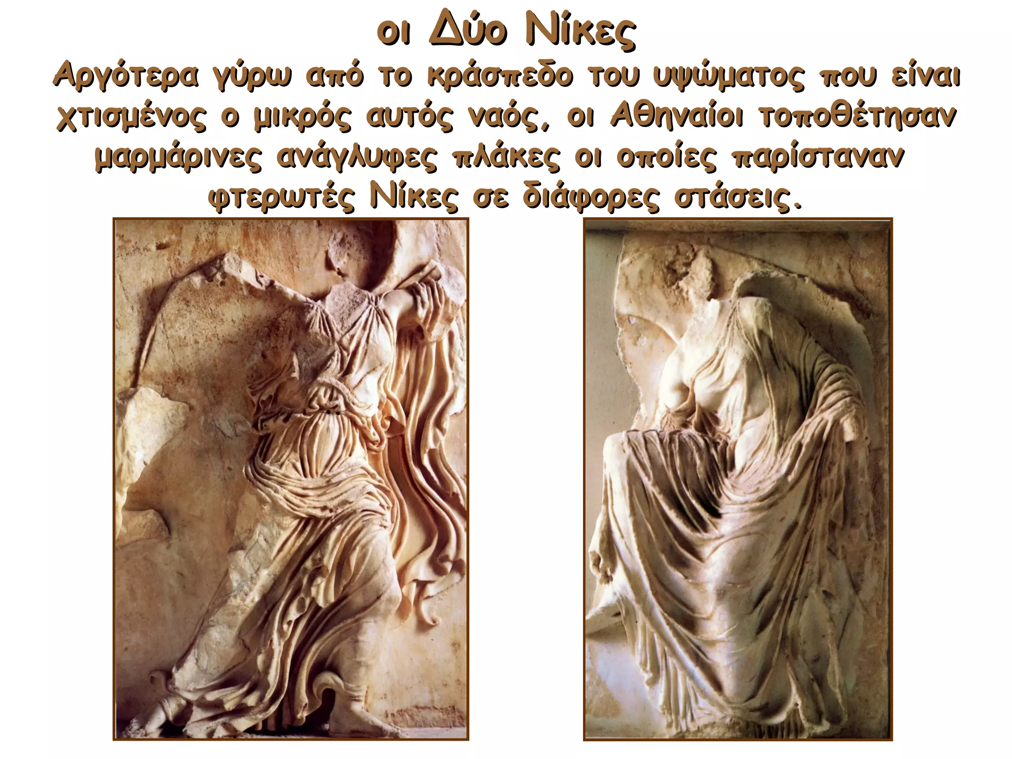 οι Δύο Νίκεςοι Δύο Νίκες
Αργότερα γύρω από το κράσπεδο του υψώματος που είναιΑργότερα γύρω από το κράσπεδο του υψώματος που είναι
χτισμένος ο μικρός αυτός ναός, οι Αθηναίοι τοποθέτησανχτισμένος ο μικρός αυτός ναός, οι Αθηναίοι τοποθέτησαν
μαρμάρινες ανάγλυφες πλάκες οι οποίες παρίστανανμαρμάρινες ανάγλυφες πλάκες οι οποίες παρίσταναν
φτερωτές Νίκες σε διάφορες στάσεις.φτερωτές Νίκες σε διάφορες στάσεις.
 