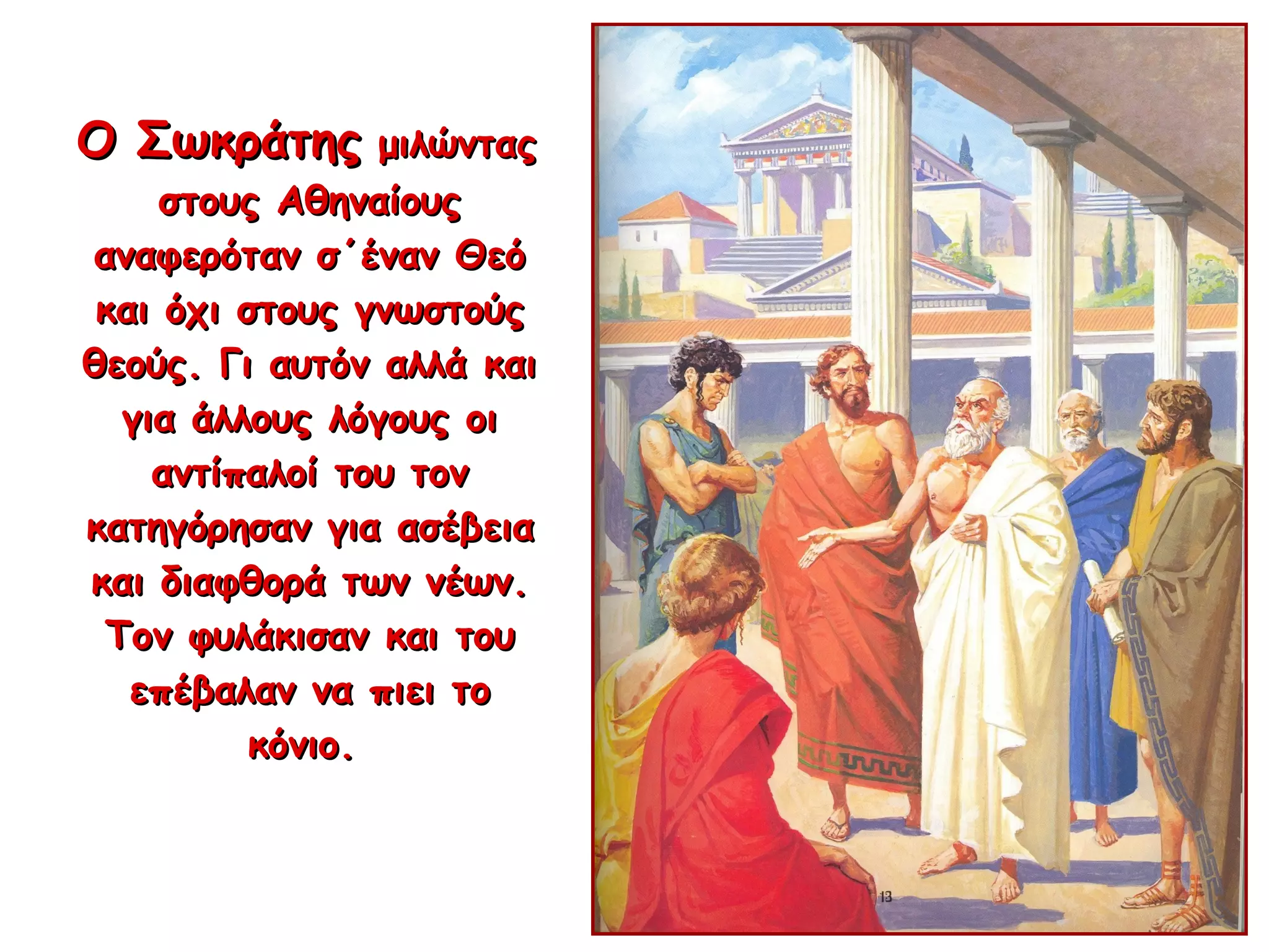 Ο ΣωκράτηςΟ Σωκράτης μιλώνταςμιλώντας
στους Αθηναίουςστους Αθηναίους
αναφερόταν σ΄έναν Θεόαναφερόταν σ΄έναν Θεό
και όχι στους γνωστούςκαι όχι στους γνωστούς
θεούς. Γι αυτόν αλλά καιθεούς. Γι αυτόν αλλά και
για άλλους λόγους οιγια άλλους λόγους οι
αντίπαλοί του τοναντίπαλοί του τον
κατηγόρησαν για ασέβειακατηγόρησαν για ασέβεια
και διαφθορά των νέων.και διαφθορά των νέων.
Τον φυλάκισαν και τουΤον φυλάκισαν και του
επέβαλαν να πιει τοεπέβαλαν να πιει το
κόνιο.κόνιο.
 