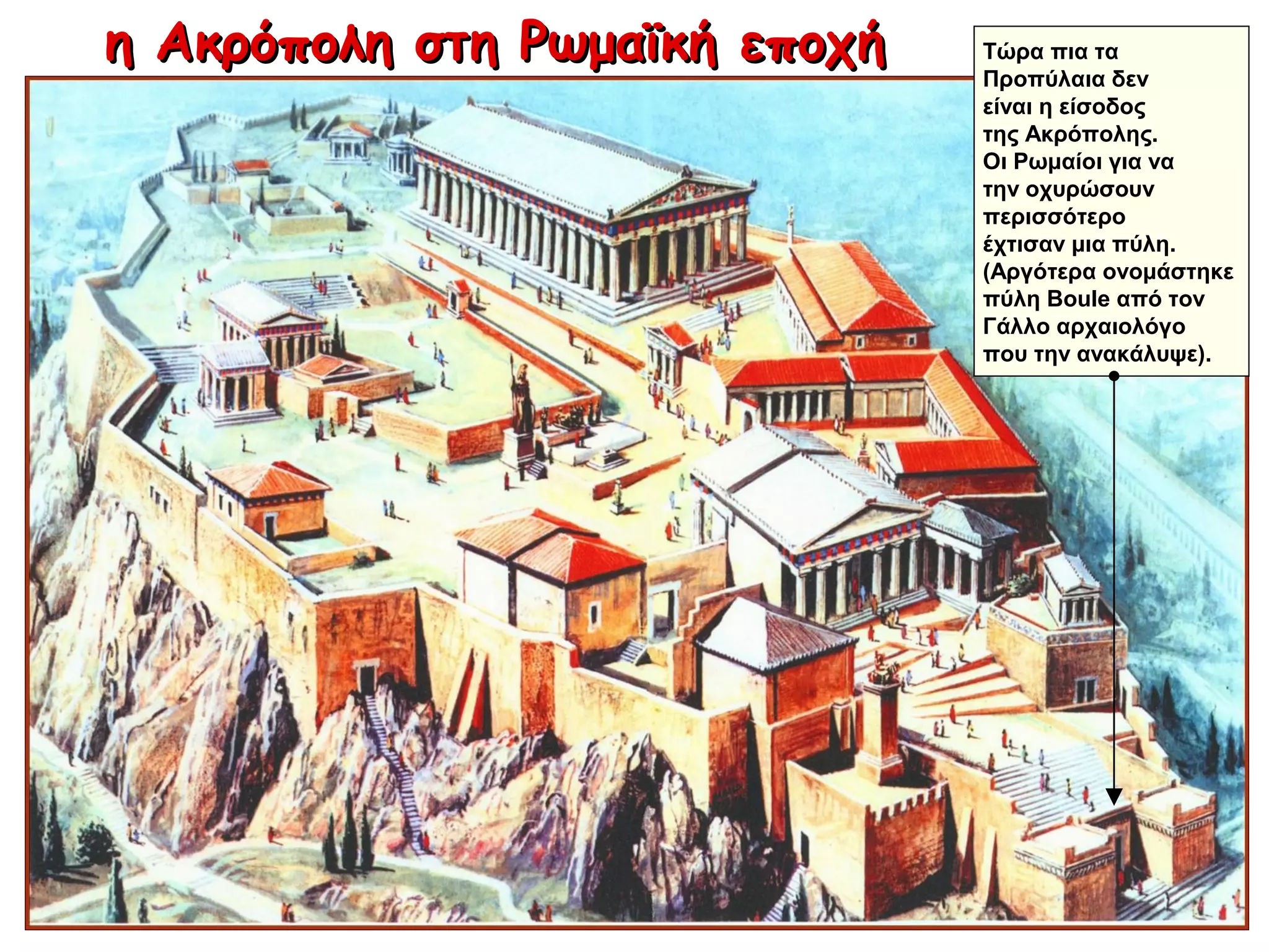 η Ακρόπολη στη Ρωμαϊκή εποχήη Ακρόπολη στη Ρωμαϊκή εποχή Τώρα πια τα
Προπύλαια δεν
είναι η είσοδος
της Ακρόπολης.
Οι Ρωμαίοι για να
την οχυρώσουν
περισσότερο
έχτισαν μια πύλη.
(Αργότερα ονομάστηκε
πύλη Boule από τον
Γάλλο αρχαιολόγο
που την ανακάλυψε).
 