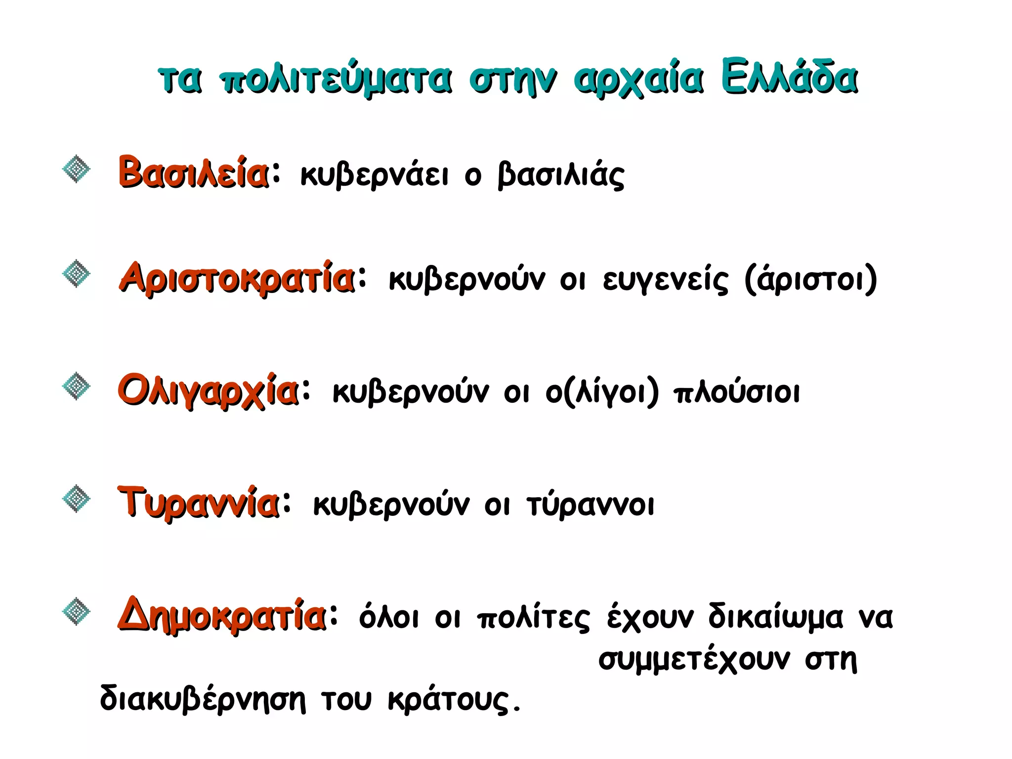 τα πολιτεύματα στην αρχαία Ελλάδατα πολιτεύματα στην αρχαία Ελλάδα
ΒασιλείαΒασιλεία: κυβερνάει ο βασιλιάς
ΑριστοκρατίαΑριστοκρατία: κυβερνούν οι ευγενείς (άριστοι)
ΟλιγαρχίαΟλιγαρχία: κυβερνούν οι ο(λίγοι) πλούσιοι
ΤυραννίαΤυραννία: κυβερνούν οι τύραννοι
ΔημοκρατίαΔημοκρατία: όλοι οι πολίτες έχουν δικαίωμα να
συμμετέχουν στη
διακυβέρνηση του κράτους.
 