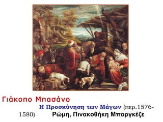 Γιάκοπο Μπασάνο
Η Προσκύνηση των Μάγων (περ.1576-
1580) Ρώμη, Πινακοθήκη Μποργκέζε
 