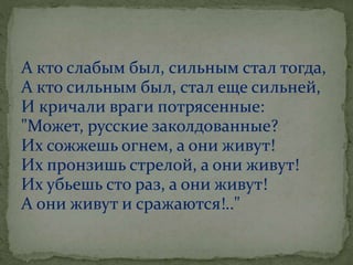 А кто слабым был, сильным стал тогда,
А кто сильным был, стал еще сильней,
И кричали враги потрясенные:
"Может, русские заколдованные?
Их сожжешь огнем, а они живут!
Их пронзишь стрелой, а они живут!
Их убьешь сто раз, а они живут!
А они живут и сражаются!.."
 