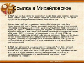 Ссылка в Михайловское
• В 1824 году он был исключён со службы у графа Воронцова и сослан в имение
своей матери. Здесь Пушкин провёл 2 года (до сентября 1826 г.) — это самое
продолжительное пребывание Пушкина в Михайловском.
• Несмотря на тяжёлые переживания, первая Михайловская осень была
плодотворной для поэта. Пушкин завершает начатые в Одессе стихотворения
«Разговор книгопродавца с поэтом», где формулирует своё профессиональное
кредо, «К морю» — лирическое раздумье о судьбе человека эпохи Наполеона и
Байрона, о жестокой власти исторических обстоятельств над личностью, поэму
«Цыганы» (1827), продолжает писать роман в стихах. Осенью 1824 г. он
возобновляет работу над автобиографическими записками, брошенную в самом
начале в кишинёвскую пору, и обдумывает сюжет народной драмы «Борис
Годунов» (окончена 7 (19) ноября 1825 (отдельное издание в 1831)), пишет
шуточную поэму «Граф Нулин». Всего в Михайловском поэтом создано около
ста произведений.
• В 1825 году встречает в соседнем имении Тригорском Анну Керн, которой
посвящает стихотворение «Я помню чудное мгновенье…». В конце 1825 —
начале 1826 года завершает пятую и шестую главы романа «Евгений Онегин»,
которые в то время ему представляются как окончание первой части
произведения. В последние дни Михайловской ссылки поэт пишет
стихотворение «Пророк».
 