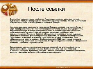 После ссылки
• 8 сентября, сразу же после прибытия, Пушкин доставлен к царю для личной
аудиенции. Поэту по возвращении из ссылки гарантировалось личное высочайшее
покровительство и освобождение от обычной цензуры.
• Именно в эти годы возникает в творчестве Пушкина интерес к личности Петра I,
царя-преобразователя. Он становится героем начатого романа о прадеде поэта,
Абраме Ганнибале, и новой поэмы «Полтава». В рамках одного поэтического
произведения («Полтава») поэт объединил несколько серьёзных тем:
взаимоотношений России и Европы, объединения народов, счастья и драмы
частного человека на фоне исторических событий. По собственному признанию
Пушкина его привлекли «сильные характеры и глубокая, трагическая тень,
набросанная на все эти ужасы». Опубликованная в 1829 году, поэма не нашла
понимания ни у читателей, ни у критиков. В черновой рукописи статьи «Возражения
критикам "Полтавы"» Пушкин писал:
• Самая зрелая изо всех моих стихотворных повестей, та, в которой всё почти
оригинально (а мы из этого только и бьёмся, хоть это ещё и не главное), —
«Полтава», которую Жуковский, Гнедич, Дельвиг, Вяземский предпочитают всему,
что я до сих пор ни написал, «Полтава» не имела успеха.
 
