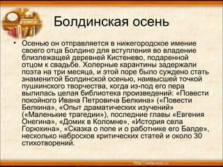 Болдинская осень
• Осенью он отправляется в нижегородское имение
своего отца Болдино для вступления во владение
близлежащей деревней Кистенево, подаренной
отцом к свадьбе. Холерные карантины задержали
поэта на три месяца, и этой поре было суждено стать
знаменитой Болдинской осенью, наивысшей точкой
пушкинского творчества, когда из-под его пера
вылилась целая библиотека произведений: «Повести
покойного Ивана Петровича Белкина» («Повести
Белкина», «Опыт драматических изучений»
(«Маленькие трагедии»), последние главы «Евгения
Онегина», «Домик в Коломне», «История села
Горюхина», «Сказка о попе и о работнике его Балде»,
несколько набросков критических статей и около 30
стихотворений.
 
