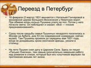 Переезд в Петербург
• 18 февраля (2 марта) 1831 венчается с Натальей Гончаровой в
московской церкви Большого Вознесения у Никитских ворот.
При обмене колец кольцо Пушкина упало на пол. Потом у него
погасла свеча. Он побледнел и сказал: «Всё — плохие
предзнаменования!».
• Сразу после свадьбы семья Пушкиных ненадолго поселилась в
Москве на Арбате, дом 53 (по современной нумерации; сейчас
музей). Там Пушкины прожили до середины мая 1831 года,
когда не дождавшись срока окончания аренды, уехали в
столицу.
• На лето Пушкин снял дачу в Царском Селе. Здесь он пишет
«Письмо Онегина», тем самым окончательно завершая работу
над романом в стихах, который был его «спутником верным» на
протяжении восьми лет жизни.
 