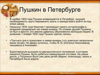 Пушкин в Петербурге
• В ноябре 1833 года Пушкин возвращается в Петербург, ощущая
необходимость круто переменить жизнь и прежде всего выйти из-под
опеки двора.
• Накануне 1834 года Николай I производит своего историографа в
младший придворный чин камер-юнкера. По словам друзей Пушкина,
он был в ярости: это звание давалось обыкновенно молодым людям. В
дневнике 1 января 1834 года Пушкин сделал запись:
• «Третьего дня я пожалован в камер-юнкеры (что довольно неприлично
моим летам). Но Двору хотелось, чтобы N. N. [Наталья Николаевна]
танцовала в Аничкове».
• Единственным выходом из двусмысленного положения, в котором
оказался Пушкин, было добиться немедленной отставки. Но семья
росла, у Пушкиных было уже двое детей (Мария, Александр), жизнь в
Петербурге была дорога
 