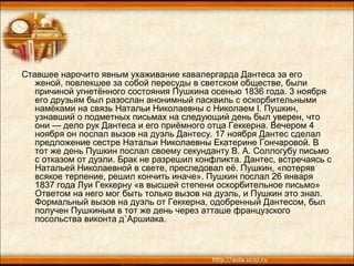 Ставшее нарочито явным ухаживание кавалергарда Дантеса за его
женой, повлекшее за собой пересуды в светском обществе, были
причиной угнетённого состояния Пушкина осенью 1836 года. 3 ноября
его друзьям был разослан анонимный пасквиль с оскорбительными
намёками на связь Натальи Николаевны с Николаем I. Пушкин,
узнавший о подметных письмах на следующий день был уверен, что
они — дело рук Дантеса и его приёмного отца Геккерна. Вечером 4
ноября он послал вызов на дуэль Дантесу. 17 ноября Дантес сделал
предложение сестре Натальи Николаевны Екатерине Гончаровой. В
тот же день Пушкин послал своему секунданту В. А. Соллогубу письмо
с отказом от дуэли. Брак не разрешил конфликта. Дантес, встречаясь с
Натальей Николаевной в свете, преследовал её. Пушкин, «потеряв
всякое терпение, решил кончить иначе». Пушкин послал 26 января
1837 года Луи Геккерну «в высшей степени оскорбительное письмо»
Ответом на него мог быть только вызов на дуэль, и Пушкин это знал.
Формальный вызов на дуэль от Геккерна, одобренный Дантесом, был
получен Пушкиным в тот же день через атташе французского
посольства виконта д`Аршиака.
 