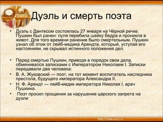 Дуэль и смерть поэта
• Дуэль с Дантесом состоялась 27 января на Чёрной речке.
Пушкин был ранен: пуля перебила шейку бедра и проникла в
живот. Для того времени ранение было смертельным. Пушкин
узнал об этом от лейб-медика Арендта, который, уступая его
настояниям, не скрывал истинного положения дел.
• Перед смертью Пушкин, приводя в порядок свои дела,
обменивался записками с Императором Николаем I. Записки
передавали два человека:
• В. А. Жуковский — поэт, на тот момент воспитатель наследника
престола, будущего императора Александра II.
• Н. Ф. Арендт — лейб-медик императора Николая I, врач
Пушкина.
• Поэт просил прощения за нарушение царского запрета на
дуэли
 