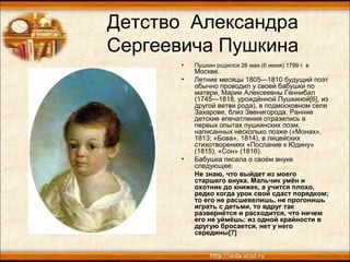 Детство Александра
Сергеевича Пушкина
• Пушкин родился 26 мая (6 июня) 1799 г. в
Москве.
• Летние месяцы 1805—1810 будущий поэт
обычно проводил у своей бабушки по
матери, Марии Алексеевны Ганнибал
(1745—1818, урождённой Пушкиной[6], из
другой ветви рода), в подмосковном селе
Захарове, близ Звенигорода. Ранние
детские впечатления отразились в
первых опытах пушкинских поэм,
написанных несколько позже («Монах»,
1813; «Бова», 1814), в лицейских
стихотворениях «Послание к Юдину»
(1815), «Сон» (1816).
• Бабушка писала о своём внуке
следующее:
Не знаю, что выйдет из моего
старшего внука. Мальчик умён и
охотник до книжек, а учится плохо,
редко когда урок свой сдаст порядком;
то его не расшевелишь, не прогонишь
играть с детьми, то вдруг так
развернётся и расходится, что ничем
его не уймёшь: из одной крайности в
другую бросается, нет у него
середины[7]
 