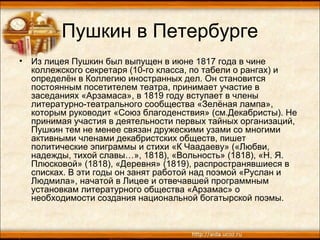 Пушкин в Петербурге
• Из лицея Пушкин был выпущен в июне 1817 года в чине
коллежского секретаря (10-го класса, по табели о рангах) и
определён в Коллегию иностранных дел. Он становится
постоянным посетителем театра, принимает участие в
заседаниях «Арзамаса», в 1819 году вступает в члены
литературно-театрального сообщества «Зелёная лампа»,
которым руководит «Союз благоденствия» (см.Декабристы). Не
принимая участия в деятельности первых тайных организаций,
Пушкин тем не менее связан дружескими узами со многими
активными членами декабристских обществ, пишет
политические эпиграммы и стихи «К Чаадаеву» («Любви,
надежды, тихой славы…», 1818), «Вольность» (1818), «Н. Я.
Плюсковой» (1818), «Деревня» (1819), распространявшиеся в
списках. В эти годы он занят работой над поэмой «Руслан и
Людмила», начатой в Лицее и отвечавшей программным
установкам литературного общества «Арзамас» о
необходимости создания национальной богатырской поэмы.
 