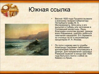 Южная ссылка
• Весной 1820 года Пушкина вызвали
к военному генерал-губернатору
Петербурга графу М. А.
Милорадовичу. Шла речь о его
высылке в Сибирь или заточении в
Соловецкий монастырь. Лишь
благодаря хлопотам друзей, прежде
всего Карамзина, удалось добиться
смягчения наказания. Его перевели
из столицы на юг в кишинёвскую
канцелярию И. Н. Инзова.
• По пути к новому месту службы
Александр Сергеевич заболевает
воспалением лёгких, искупавшись в
Днепре. Для поправления здоровья
Раевские вывозят в конце мая 1820
года больного поэта с собой на
Кавказ и в Крым.
 