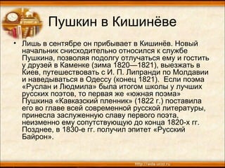 Пушкин в Кишинёве
• Лишь в сентябре он прибывает в Кишинёв. Новый
начальник снисходительно относился к службе
Пушкина, позволяя подолгу отлучаться ему и гостить
у друзей в Каменке (зима 1820—1821), выезжать в
Киев, путешествовать с И. П. Липранди по Молдавии
и наведываться в Одессу (конец 1821). Если поэма
«Руслан и Людмила» была итогом школы у лучших
русских поэтов, то первая же «южная поэма»
Пушкина «Кавказский пленник» (1822 г.) поставила
его во главе всей современной русской литературы,
принесла заслуженную славу первого поэта,
неизменно ему сопутствующую до конца 1820-х гг.
Позднее, в 1830-е гг. получил эпитет «Русский
Байрон».
 