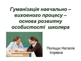 Гуманізація навчально –
виховного процесу –
основа розвитку
особистості школяра
Поліщук Наталія
Ігорівна
 