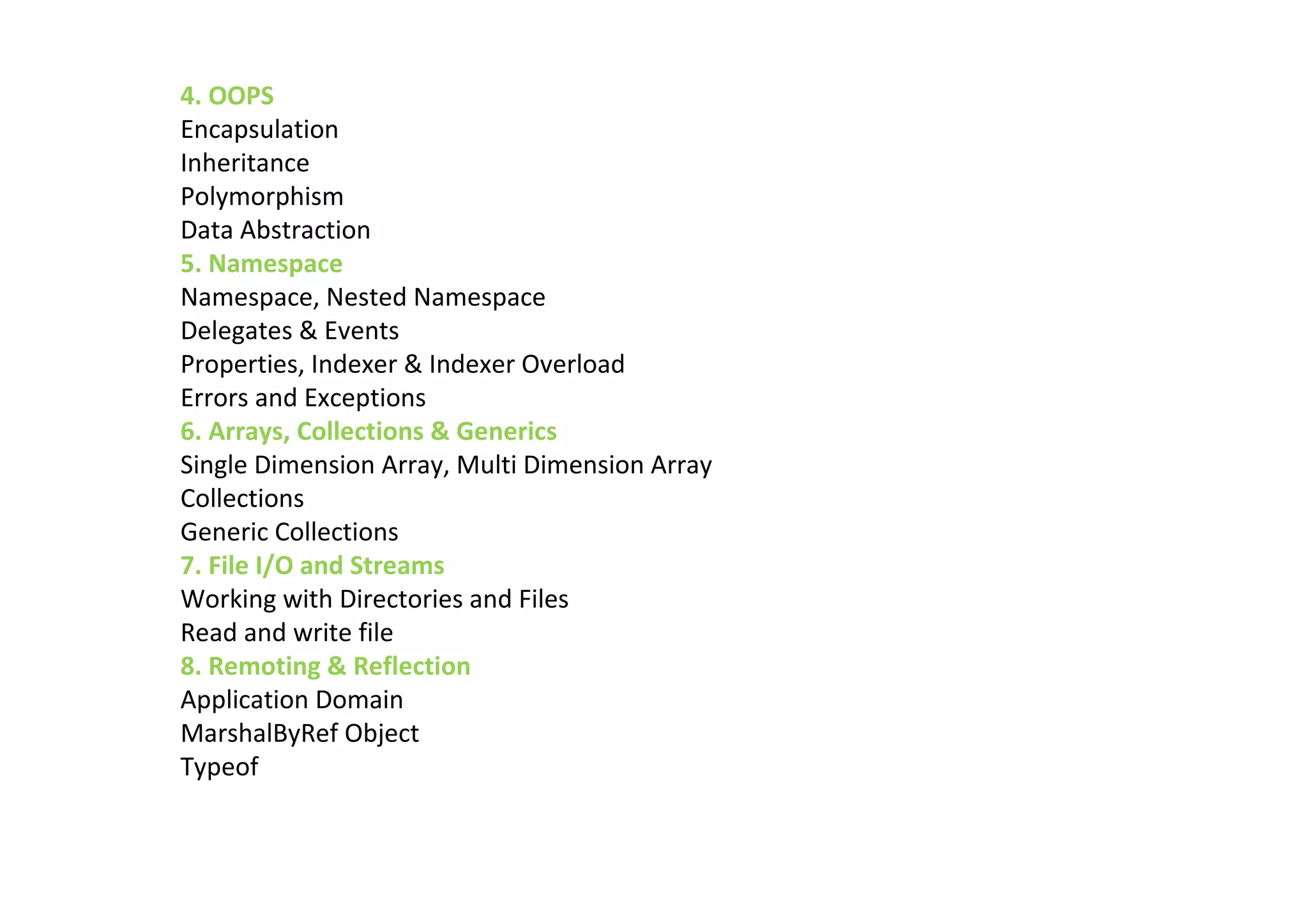 4. OOPS
Encapsulation
Inheritance
Polymorphism
Data Abstraction
5. Namespace
Namespace, Nested Namespace
Delegates & Events
Properties, Indexer & Indexer Overload
Errors and Exceptions
6. Arrays, Collections & Generics
Single Dimension Array, Multi Dimension Array
Collections
Generic Collections
7. File I/O and Streams
Working with Directories and Files
Read and write file
8. Remoting & Reflection
Application Domain
MarshalByRef Object
Typeof
 