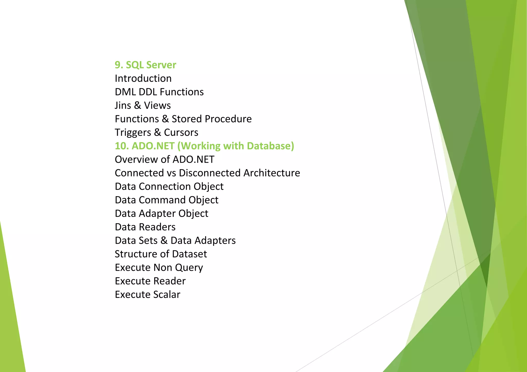 9. SQL Server
Introduction
DML DDL Functions
Jins & Views
Functions & Stored Procedure
Triggers & Cursors
10. ADO.NET (Working with Database)
Overview of ADO.NET
Connected vs Disconnected Architecture
Data Connection Object
Data Command Object
Data Adapter Object
Data Readers
Data Sets & Data Adapters
Structure of Dataset
Execute Non Query
Execute Reader
Execute Scalar
 