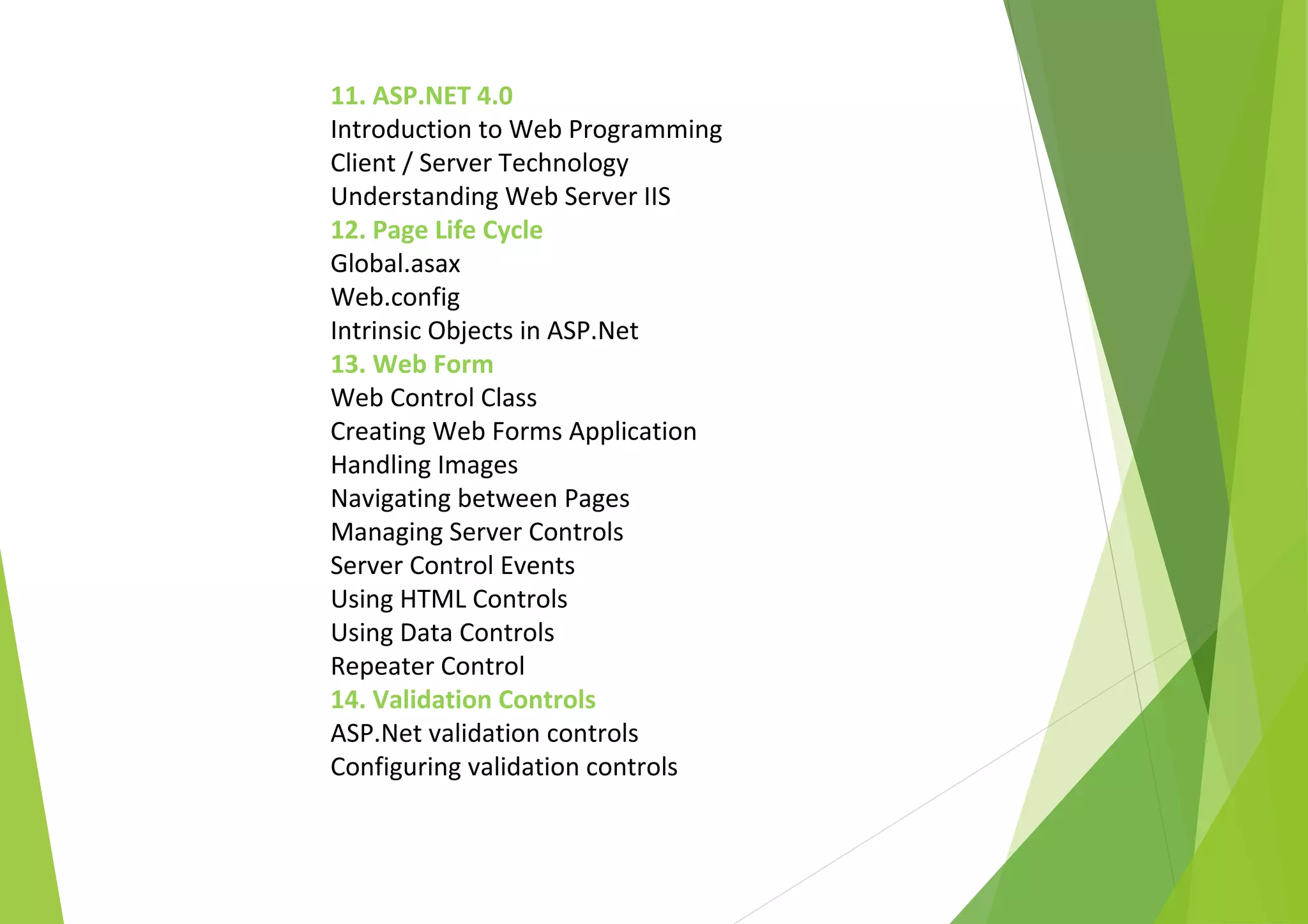 11. ASP.NET 4.0
Introduction to Web Programming
Client / Server Technology
Understanding Web Server IIS
12. Page Life Cycle
Global.asax
Web.config
Intrinsic Objects in ASP.Net
13. Web Form
Web Control Class
Creating Web Forms Application
Handling Images
Navigating between Pages
Managing Server Controls
Server Control Events
Using HTML Controls
Using Data Controls
Repeater Control
14. Validation Controls
ASP.Net validation controls
Configuring validation controls
 