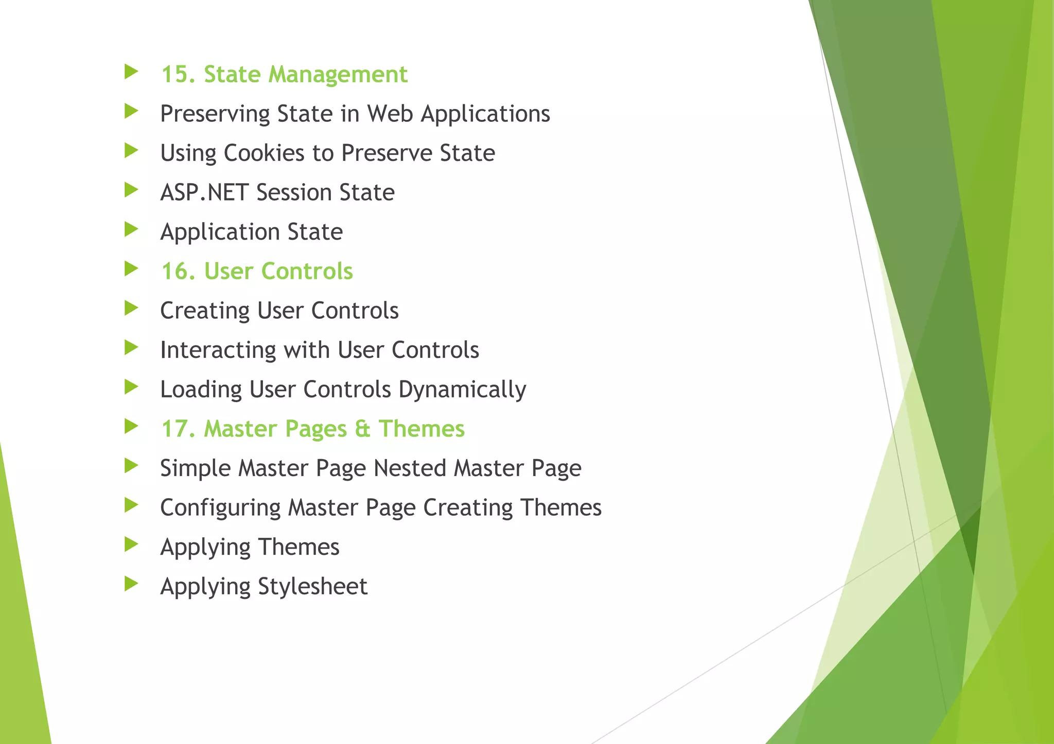  15. State Management
 Preserving State in Web Applications
 Using Cookies to Preserve State
 ASP.NET Session State
 Application State
 16. User Controls
 Creating User Controls
 Interacting with User Controls
 Loading User Controls Dynamically
 17. Master Pages & Themes
 Simple Master Page Nested Master Page
 Configuring Master Page Creating Themes
 Applying Themes
 Applying Stylesheet
 