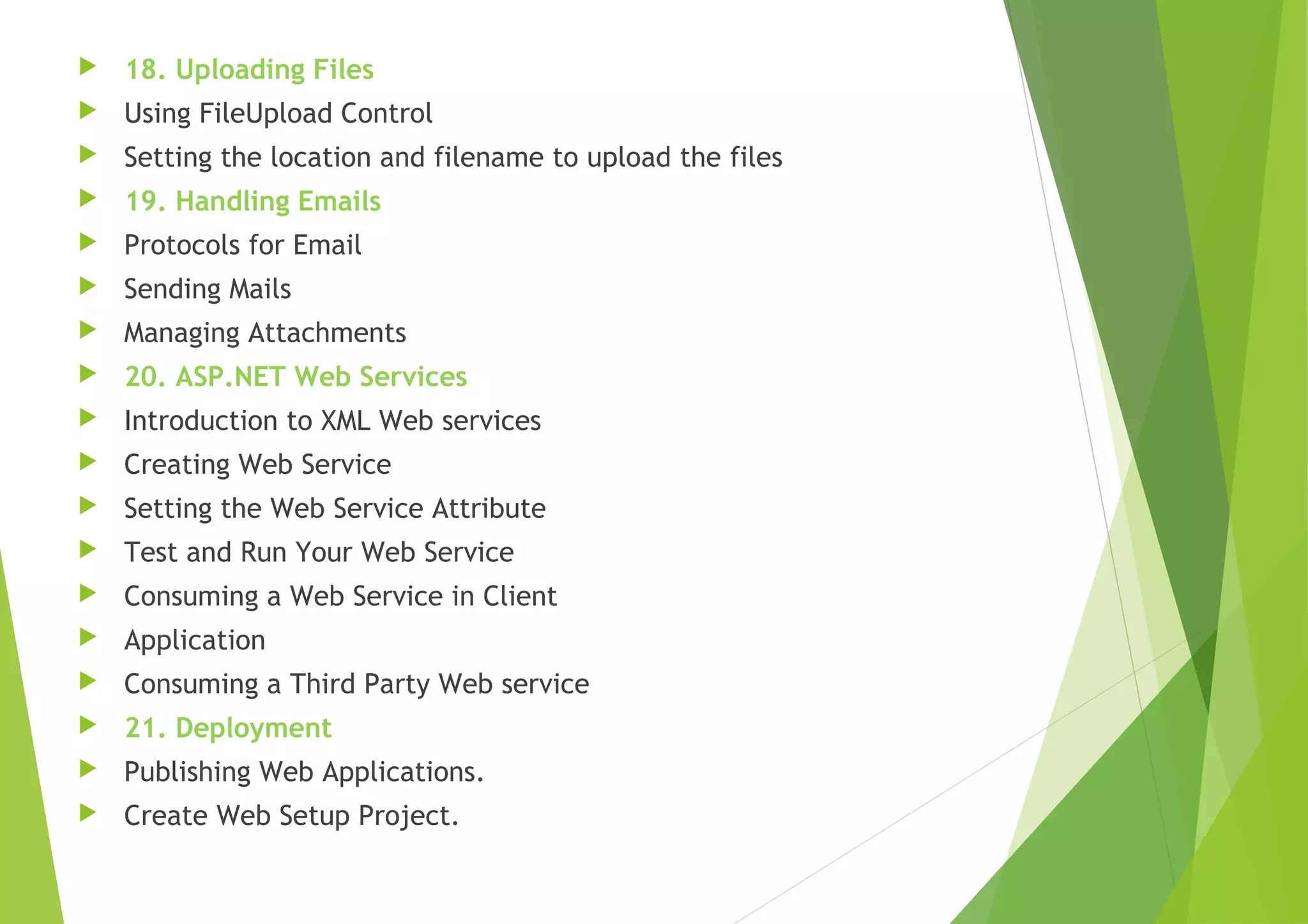  18. Uploading Files
 Using FileUpload Control
 Setting the location and filename to upload the files
 19. Handling Emails
 Protocols for Email
 Sending Mails
 Managing Attachments
 20. ASP.NET Web Services
 Introduction to XML Web services
 Creating Web Service
 Setting the Web Service Attribute
 Test and Run Your Web Service
 Consuming a Web Service in Client
 Application
 Consuming a Third Party Web service
 21. Deployment
 Publishing Web Applications.
 Create Web Setup Project.
 