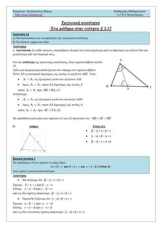 Επιμέλεια: Χατζόπουλος Μάκης Καθηγητής Μαθηματικών
http://lisari.blogspot.gr 1o ΓΕΛ Πετρούπολης
Τριγωνική ανισότητα
Ένα μάθημα στην ενότητα § 3.12
Ερώτηση 1η
α) Να διατυπώσετε και να αποδείξτε την τριγωνική ανισότητα.
β) Να δώσετε σχήμα και τύπο.
Απάντηση
α. Διατύπωση: Σε κάθε τρίγωνο, οποιαδήποτε πλευρά του είναι μικρότερη από το άθροισμα των άλλων δύο και
μεγαλύτερη από την διαφορά τους.
Για την απόδειξη της τριγωνικής ανισότητας, δείτε σχολικό βιβλίο σελίδα
55.
Δείτε μια διαφορετική απόδειξη που δεν υπάρχει στο σχολικό βιβλίο:
Έστω ΑΔ η εσωτερική διχοτόμος της γωνίας Α τριγώνου ΑΒΓ. Τότε:
 1 2   ως εξωτερική γωνία του τριγώνου ΑΔΓ
 όμως 1 2   αφού ΑΔ διχοτόμος της γωνίας Α
οπότε 1 1   άρα    (1)
Αντίστοιχα:
 2 1   ως εξωτερική γωνία του τριγώνου ΑΔΒ
 όμως 1 2   αφού ΑΔ διχοτόμος της γωνίας Α
οπότε 2 2   άρα    (2)
Με πρόσθεση κατά μέλη των σχέσεων (1) και (2) προκύπτει ότι:    
β) σχήμα: Τύποι (1):
 β γ α β γ   
 γ α β α γ   
 β α γ α β   
Βασική άσκηση 1
Να αποδείξετε ότι αν ισχύουν οι εξής τύποι:
{ α β γ  και β α γ  και γ α β  } (τύποι 2)
τότε ισχύει η τριγωνική ανισότητα.
Απάντηση
 Θα δείξουμε ότι: β γ α β γ    .
Έχουμε: β < α + γ άρα β – γ < α
Επίσης: γ < α + β άρα γ – β < α
από τις δύο σχέσεις παίρνουμε: β γ α β γ   
 Όμοια θα δείξουμε ότι: γ α β α γ   
Έχουμε: α < β + γ άρα α – γ < β
Επίσης: γ < α + β άρα γ – α < β
από τις δύο τελευταίες σχέσεις παίρνουμε: γ α β α γ   
 