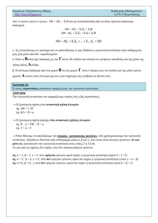 Επιμέλεια: Χατζόπουλος Μάκης Καθηγητής Μαθηματικών
http://lisari.blogspot.gr 1o ΓΕΛ Πετρούπολης
Από το πρώτο τρίγωνο έχουμε: AB < AΣ1 + Σ1B και με αντικατάσταση από τα άλλα τρίγωνα παίρνουμε
διαδοχικά
AB < AΣ1 + Σ1Σ2 + Σ2B
ΑΒ< AΣ1 + Σ1Σ2 + Σ2Σ3+ Σ3B
………………………………..
1 1 2 ν 1 νAB AΣ Σ Σ ... Σ Σ ΣΒ    
γ. Ας γενικεύσουμε το ερώτημα και να απαντήσουμε τι μας διδάσκει η τριγωνική ανισότητα στην καθημερινή
μας ζωή μέσα από δύο παραδείγματα:
α. Όταν η Βούλα έχει διαφορές με την Γιάννα, θα λυθούν πιο εύκολα αν μιλήσουν απευθείας και όχι μέσω της
τρίτης φίλης Αγλαΐας
β. Η σύντομη διαδρομή από ένα χωριό Β σε ένα χωριό Γ είναι ο δρόμος που τα συνδέει και όχι μέσω τρίτου
χωριού Α (είναι η πιο σύντομη όχι και η πιο ταχύτερη, δες ανάβαση σε βουνό κτλ)
Ερώτηση 3η
Σε ποιες περιπτώσεις ασκήσεων εφαρμόζουμε την τριγωνική ανισότητα;
Απάντηση
Την τριγωνική ανισότητα την εφαρμόζουμε κυρίως στις εξής περιπτώσεις:
 Η ζητούμενη σχέση είναι ανισοτική σχέση πλευρών,
πχ. ΑΒ < 2 ΑΓ
πχ. ΚΛ < R +ρ
 Η ζητούμενη σχέση περιέχει δύο ανισοτικές σχέσεις πλευρών,
πχ. R – ρ < ΟΚ < R + ρ
πχ. 3 < α < 5
 Όταν θέλουμε να αποδείξουμε την ύπαρξη – κατασκευής τριγώνου, τότε χρησιμοποιούμε την τριγωνική
ανισότητα, δηλαδή αν δίνονται τρία ευθύγραμμα μήκη α, β και γ, τότε αυτά είναι πλευρές τριγώνου, αν και
μόνο αν, ικανοποιούν την τριγωνική ανισότητα (τους τύπος 2 ή 3 ή 4).
Αν μια από τις σχέσεις δεν ισχύει, τότε δεν κατασκευάζεται τρίγωνο.
πχ. α = 2, β = 3, γ = 4 τότε ορίζεται τρίγωνο αφού ισχύει η τριγωνική ανισότητα (αφού 4 < 2 +3)
πχ. α = 5, β = 6, γ =11, τότε δεν ορίζεται τρίγωνο, αφού δεν ισχύει η τριγωνική ανισότητα (γιατί γ = α + β)
πχ. α=5γ, β =3γ , γ τότε δεν ορίζεται τρίγωνο, αφού δεν ισχύει η τριγωνική ανισότητα (γιατί α > β + γ)
 