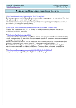 Επιμέλεια: Χατζόπουλος Μάκης Καθηγητής Μαθηματικών
http://lisari.blogspot.gr 1o ΓΕΛ Πετρούπολης
Χρήσιμες συνδέσεις και εφαρμογές στο διαδίκτυο
1. http://www.emathisis.gr/activities/geogebra_files/g/trig_anis.html
Στη δραστηριότητα που ακολουθεί εξετάζουμε την τριγωνική ανισότητα ως ικανή και αναγκαία συνθήκη ώστε
τρία τμήματα α, β και γ να αποτελούν πλευρές τριγώνου.
Προσπαθήστε να ανακαλύψετε τι συμβαίνει όταν μια πλευρά είναι μεγαλύτερη από το άθροισμα των άλλων
δύο πλευρών ή μικρότερη από τη διαφορά τους.
2. http://users1.sch.gr/fergadioti/elm/index.php/geometrya1/44-trigvna/177-riganis/1448-1
Εξετάστε πότε τρία δοσμένα μήκη α , β , γ, μπορούν να αποτελέσουν πλευρές τριγώνου του εκλεκτού
συνάδελφου Φεργαδιώτη Αθανάσιου.
3. http://users.sch.gr/kkyrits/abstriganis.htm
Η τριγωνική ανισότητα στις απόλυτες τιμές. Επειδή απόλυτη τιμή πραγματικού αριθμού είναι η απόσταση της
εικόνας του αριθμού από την αρχή των αξόνων, ένας τρόπος να δούμε σε γεωμετρική κατασκευή την απόλυτη
τιμή αριθμού είναι και ο εξής:
Κατασκευάζουμε κύκλο κέντρου Ο που να περνάει από την εικόνα του αριθμού μας και η απόλυτη τιμή του
αριθμού είναι η τεταγμένη του σημείου που αυτός ο κύκλος τέμνει τον θετικό ημιάξονα y΄y.
Ακολουθήστε λοιπόν τα βήματα της εφαρμογής με τη σειρά από 1 έως 7 προσεκτικά και παρατηρήστε.
Από τα δυο σημεία |α+β| και |α|+|β| ποιο είναι πιο ψηλά; Πότε συμπίπτουν; Διατυπώστε την ανισότητα.
4. http://www.mathman.gr/panepisthmio/statistikh/73-2009-09-28-19-09-56.html
Η τριγωνική ανισότητα στην Γ΄ Λυκείου – Πρόσθεση μιγαδικών αριθμών
 