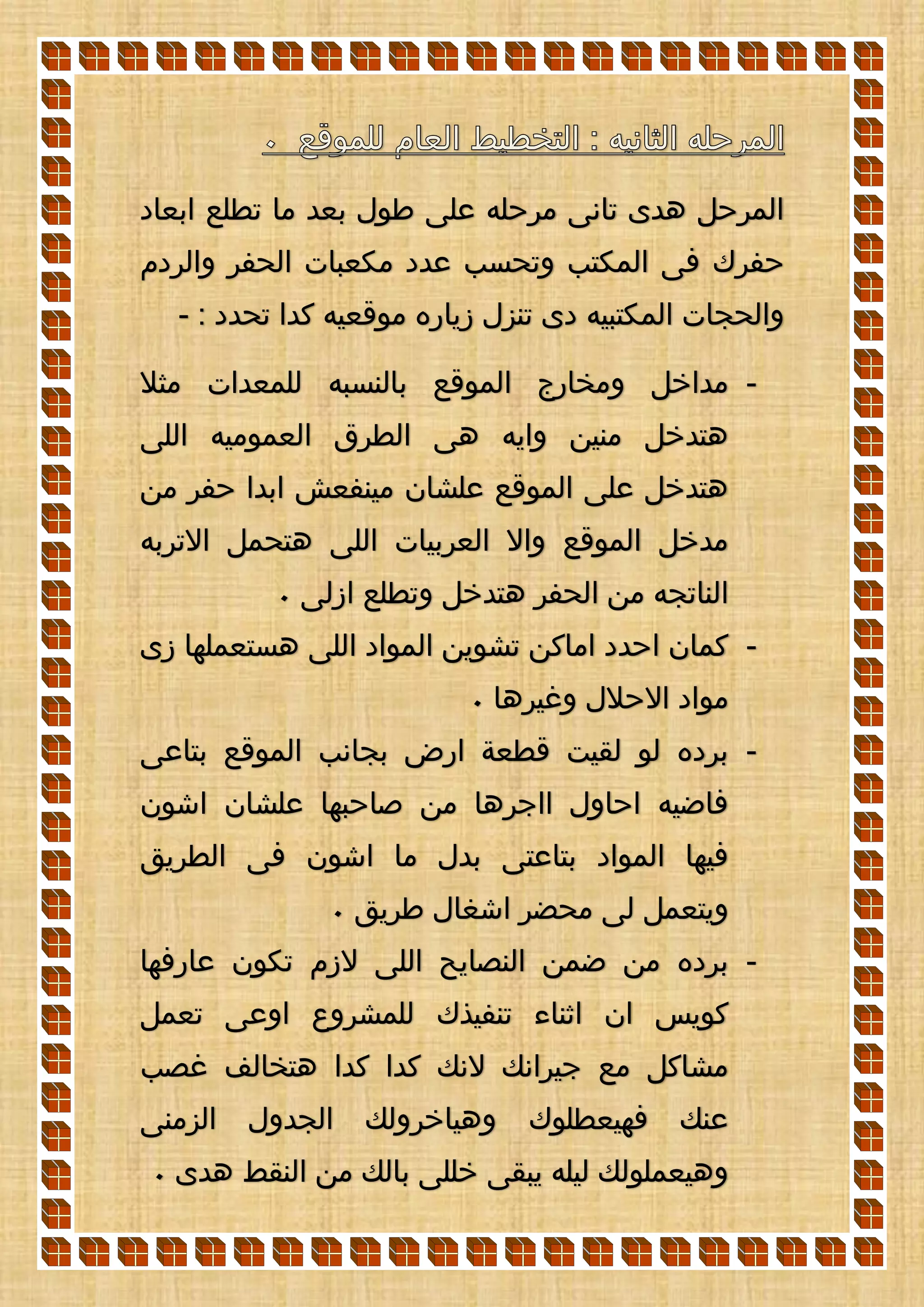 ‫ابعاد‬ ‫تطلع‬ ‫ما‬ ‫بعد‬ ‫طول‬ ‫على‬ ‫مرحله‬ ‫تانى‬ ‫هدى‬ ‫المرحل‬
‫حفر‬‫والردم‬ ‫الحفر‬ ‫مكعبات‬ ‫عدد‬ ‫وتحسب‬ ‫المكتب‬ ‫فى‬ ‫ك‬
: ‫تحدد‬ ‫كدا‬ ‫موقعيه‬ ‫زياره‬ ‫تنزل‬ ‫دى‬ ‫المكتبيه‬ ‫والحجات‬-
-‫مثال‬ ‫للمعدات‬ ‫بالنسبه‬ ‫الموقع‬ ‫ومخارج‬ ‫مداخل‬
‫اللى‬ ‫العموميه‬ ‫الطرق‬ ‫هى‬ ‫وايه‬ ‫منين‬ ‫هتدخل‬
‫من‬ ‫حفر‬ ‫ابدا‬ ‫مينفعش‬ ‫علشان‬ ‫الموقع‬ ‫على‬ ‫هتدخل‬
‫االت‬ ‫هتحمل‬ ‫اللى‬ ‫العربيات‬ ‫واال‬ ‫الموقع‬ ‫مدخل‬‫ربه‬
‫ازلى‬ ‫وتطلع‬ ‫هتدخل‬ ‫الحفر‬ ‫من‬ ‫الناتجه‬0
-‫زى‬ ‫هستعملها‬ ‫اللى‬ ‫المواد‬ ‫تشوين‬ ‫اماكن‬ ‫احدد‬ ‫كمان‬
‫وغيرها‬ ‫االحالل‬ ‫مواد‬0
-‫بتاعى‬ ‫الموقع‬ ‫بجانب‬ ‫ارض‬ ‫قطعة‬ ‫لقيت‬ ‫لو‬ ‫برده‬
‫اشون‬ ‫علشان‬ ‫صاحبها‬ ‫من‬ ‫ااجرها‬ ‫احاول‬ ‫فاضيه‬
‫الطريق‬ ‫فى‬ ‫اشون‬ ‫ما‬ ‫بدل‬ ‫بتاعتى‬ ‫المواد‬ ‫فيها‬
‫طريق‬ ‫اشغال‬ ‫محضر‬ ‫لى‬ ‫ويتعمل‬0
-‫عارفها‬ ‫تكون‬ ‫الزم‬ ‫اللى‬ ‫النصايح‬ ‫ضمن‬ ‫من‬ ‫برده‬
‫تعمل‬ ‫اوعى‬ ‫للمشروع‬ ‫تنفيذك‬ ‫اثناء‬ ‫ان‬ ‫كويس‬
‫غصب‬ ‫هتخالف‬ ‫كدا‬ ‫كدا‬ ‫النك‬ ‫جيرانك‬ ‫مع‬ ‫مشاكل‬
‫الزمنى‬ ‫الجدول‬ ‫وهياخرولك‬ ‫فهيعطلوك‬ ‫عنك‬
‫هدى‬ ‫النقط‬ ‫من‬ ‫بالك‬ ‫خللى‬ ‫يبقى‬ ‫ليله‬ ‫وهيعملولك‬0
 