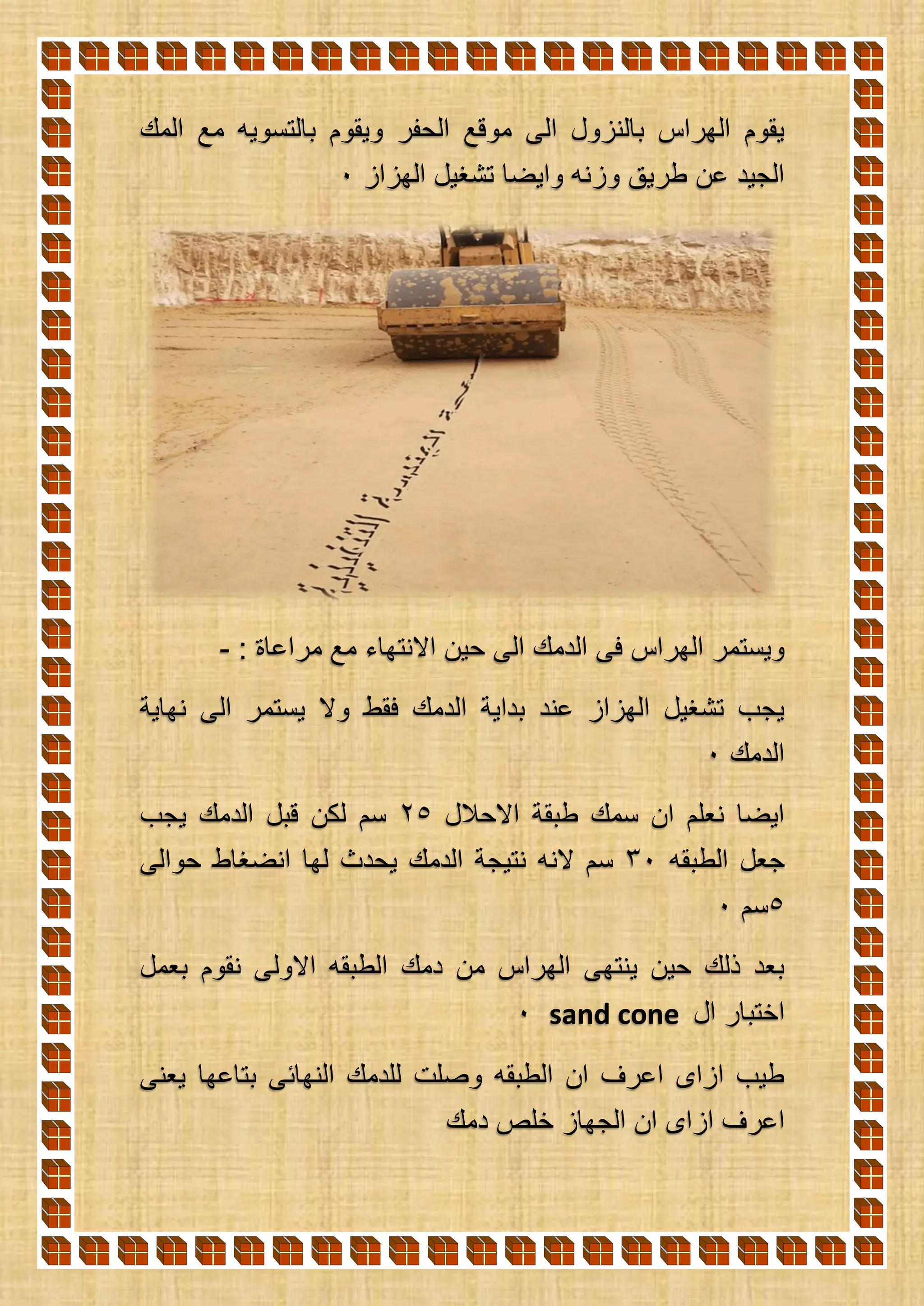 ‫المك‬ ‫مع‬ ‫بالتسويه‬ ‫ويقوم‬ ‫الحفر‬ ‫موقع‬ ‫الى‬ ‫بالنزول‬ ‫الهراس‬ ‫يقوم‬
‫الهزاز‬ ‫تشغيل‬ ‫وايضا‬ ‫وزنه‬ ‫طريق‬ ‫عن‬ ‫الجيد‬0
: ‫مراعاة‬ ‫مع‬ ‫االنتهاء‬ ‫حين‬ ‫الى‬ ‫الدمك‬ ‫فى‬ ‫الهراس‬ ‫ويستمر‬-
‫نهاية‬ ‫الى‬ ‫يستمر‬ ‫وال‬ ‫فقط‬ ‫الدمك‬ ‫بداية‬ ‫عند‬ ‫الهزاز‬ ‫تشغيل‬ ‫يجب‬
‫الدمك‬0
‫االحالل‬ ‫طبقة‬ ‫سمك‬ ‫ان‬ ‫نعلم‬ ‫ايضا‬25‫يجب‬ ‫الدمك‬ ‫قبل‬ ‫لكن‬ ‫سم‬
‫الطبقه‬ ‫جعل‬30‫ا‬ ‫لها‬ ‫يحدث‬ ‫الدمك‬ ‫نتيجة‬ ‫النه‬ ‫سم‬‫حوالى‬ ‫نضغاط‬
5‫سم‬0
‫بعمل‬ ‫نقوم‬ ‫االولى‬ ‫الطبقه‬ ‫دمك‬ ‫من‬ ‫الهراس‬ ‫ينتهى‬ ‫حين‬ ‫ذلك‬ ‫بعد‬
‫ال‬ ‫اختبار‬sand cone0
‫يعنى‬ ‫بتاعها‬ ‫النهائى‬ ‫للدمك‬ ‫وصلت‬ ‫الطبقه‬ ‫ان‬ ‫اعرف‬ ‫ازاى‬ ‫طيب‬
‫دمك‬ ‫خلص‬ ‫الجهاز‬ ‫ان‬ ‫ازاى‬ ‫اعرف‬
 