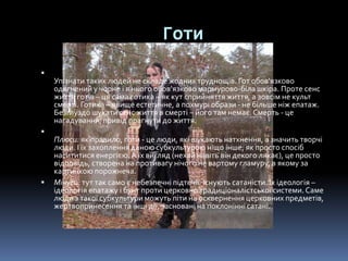 Готи

Упізнати таких людей не складе жодних труднощів. Гот обов'язково
одягнений у чорне і в нього обов'язково мармурово-біла шкіра. Проте сенс
життя готів – ця сама готика – як кут сприйняття життя, а зовсім не культ
смерті. Готика – явище естетичне, а похмурі образи - не більше ніж епатаж.
Безглуздо шукати сенс життя в смерті – його там немає.Смерть - це
нагадування, привід прагнути до життя.

Плюси: як правило, готи - це люди, які шукають натхнення, а значить творчі
люди. І їх захоплення даною субкультурою ніщо інше, як просто спосіб
насититися енергією.А їх вигляд (нехай навіть він декого лякає), це просто
відповідь, створена на противагу нічого не вартому гламуру, в якому за
картинкою порожнеча.
 Мінуси: тут так само є небезпечні підтечії. Існують сатаністи. Їх ідеологія –
ідеологія епатажу і бунт проти церковно традиціоналістської системи. Саме
люди з такої субкультури можуть піти на осквернення церковних предметів,
жертвопринесення та інші дії, засновані на поклонінні сатані.
 