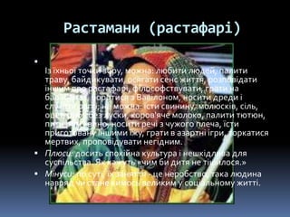 Растамани (растафарі)

Із їхньої точки зору, можна: любити людей, палити
траву, байдикувати, осягати сенс життя, розповідати
іншим про растафарі, філософствувати, грати на
барабанах, боротися з Вавілоном, носити дреди і
слухати реггі; не можна: їсти свинину, молюсків, сіль,
оцет, рибу без луски, коров'яче молоко, палити тютюн,
пити ром і вино, носити речі з чужого плеча, їсти
приготовану іншими їжу, грати в азартні ігри, торкатися
мертвих, проповідувати негідним.
 Плюси: досить спокійна культура і нешкідлива для
суспільства. Як кажуть «чим би дитя не тішилося.»
 Мінуси: по суті, їх заняття - це неробство, така людина
навряд чи стане кимось великим у соціальному житті.
 