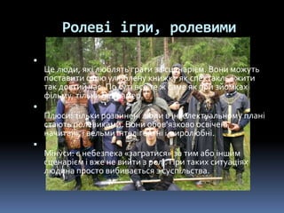 Ролеві ігри, ролевими

Це люди, які люблять грати за сценарієм. Вони можуть
поставити свою улюблену книжку як спектакль і жити
так довгий час. По суті все те ж саме як при зйомках
фільму, тільки без камер.

Плюси: тільки розвинені люди в інтелектуальному плані
стають ролевиками. Вони обов'язково освічені,
начитані, і вельми інтелігентні і миролюбні.

Мінуси: є небезпека «загратися» за тим або іншим
сценарієм і вже не вийти з ролі. При таких ситуаціях
людина просто вибивається з суспільства.
 