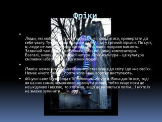 Фріки

Люди, які люблять яскраво одягатися і поводитися, привертати до
себе увагу.Тут і яскраві кольори одягу, і тату і різний пірсинг. По суті,
ці люди не лише яскраво виглядають, вони і яскраво мислять.
Зазвичай такі люди - це співаки, письменники, композитори.
Взагалі, знову люди творчої натури. Фрік-культура – це культура
сміливих і абсолютно відв'язних людей.

Плюси: немає ніякого негативного ставлення до світу і до «не своїх».
Немає нічого такого, проти чого вони вороже виступають.
 Мінуси: саме їх свобода є їх головним мінусом. Вона дає їм все, тоді
як на них самих неможливо вплинути ззовні, тобто якщо поки це
нешкідливо і весело, то хто знає, в що це виллється потім… І ніхто їх
не зможе зупинити…
 