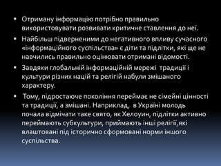  Отриману інформацію потрібно правильно
використовувати розвивати критичне ставлення до неї.
 Найбільш підверненими до негативного впливу сучасного
«інформаційного суспільства» є діти та підлітки, які ще не
навчились правильно оцінювати отримані відомості.
 Завдяки глобальній інформаційній мережі традиції і
культури різних націй та релігій набули змішаного
характеру.
 Тому, підростаюче покоління переймає не сімейні цінності
та традиції, а змішані. Наприклад, в Україні молодь
почала відмічати таке свято, як Хелоуин, підлітки активно
переймають субкультури, приймають інші релігії,які
влаштовані під історично сформовані норми іншого
суспільства.
 
